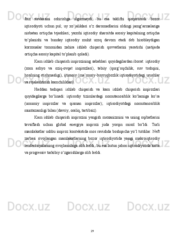 foiz   stavkasini   oshirishga   ulgurmaydi,   bu   esa   taklifni   qisqartiradi.   bozor
iqtisodiyoti   uchun   pul;   uy   xo‘jaliklari   o‘z   daromadlarini   oldingi   jamg‘armalariga
nisbatan  ortiqcha  tejashlari;  yaxshi   iqtisodiy  sharoitda  asosiy  kapitalning  ortiqcha
to‘planishi   va   bunday   iqtisodiy   muhit   uzoq   davom   etadi   deb   hisoblaydigan
korxonalar   tomonidan   zahira   ishlab   chiqarish   quvvatlarini   yaratishi   (natijada
ortiqcha asosiy kapital to‘planib qoladi). 
Kam ishlab chiqarish inqirozining sabablari  quyidagilardan iborat: iqtisodiy
(xom   ashyo   va   oziq-ovqat   inqirozlari),   tabiiy   (qurg‘oqchilik,   suv   toshqini,
hosilning etishmasligi), ijtimoiy (ma’muriy-buyruqbozlik iqtisodiyotidagi urushlar
va rejalashtirish kamchiliklari). 
Haddan   tashqari   ishlab   chiqarish   va   kam   ishlab   chiqarish   inqirozlari
quyidagilarga   bo‘linadi:   iqtisodiy   tizimlardagi   nomutanosiblik   ko‘lamiga   ko‘ra
(umumiy   inqirozlar   va   qisman   inqirozlar);   iqtisodiyotdagi   nomutanosiblik
muntazamligi bilan (davriy, oraliq, tartibsiz). 
Kam   ishlab   chiqarish   inqirozini   yengish   mexanizmini   va   uning   oqibatlarini
tavsiflash   uchun   global   energiya   inqirozi   juda   yorqin   misol   bo‘ldi.   Turli
mamlakatlar ushbu inqiroz kontekstida mos ravishda boshqacha yo‘l tutdilar. Neft
zarbasi   rivojlangan   mamlakatlarning   bozor   iqtisodiyotida   yangi   makroiqtisodiy
tendentsiyalarning rivojlanishiga olib keldi, bu esa butun jahon iqtisodiyotida katta
va progressiv tarkibiy o‘zgarishlarga olib keldi.  
 
 
 
 
 
 
 
 
 
29  
  