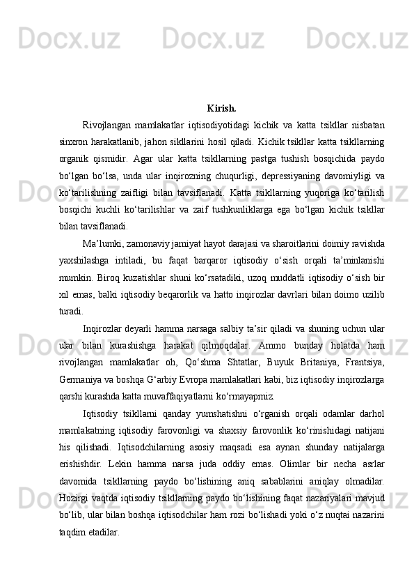  
 
 
Kirish. 
Rivojlangan   mamlakatlar   iqtisodiyotidagi   kichik   va   katta   tsikllar   nisbatan
sinxron harakatlanib, jahon sikllarini hosil qiladi. Kichik tsikllar katta tsikllarning
organik   qismidir.   Agar   ular   katta   tsikllarning   pastga   tushish   bosqichida   paydo
bo‘lgan   bo‘lsa,   unda   ular   inqirozning   chuqurligi,   depressiyaning   davomiyligi   va
ko‘tarilishning   zaifligi   bilan   tavsiflanadi.   Katta   tsikllarning   yuqoriga   ko‘tarilish
bosqichi   kuchli   ko‘tarilishlar   va   zaif   tushkunliklarga   ega   bo‘lgan   kichik   tsikllar
bilan tavsiflanadi. 
Ma’lumki,   zamonaviy jamiyat   hayot darajasi va sharoitlarini doimiy ravishda
yaxshilashga   intiladi,   bu   faqat   barqaror   iqtisodiy   o‘sish   orqali   ta’minlanishi
mumkin.   Biroq   kuzatishlar   shuni   ko‘rsatadiki,   uzoq   muddatli   iqtisodiy   o‘sish   bir
xil emas, balki iqtisodiy beqarorlik va hatto inqirozlar davrlari bilan doimo uzilib
turadi. 
Inqirozlar deyarli  hamma narsaga  salbiy ta’sir  qiladi  va shuning uchun ular
ular   bilan   kurashishga   harakat   qilmoqdalar.   Ammo   bunday   holatda   ham
rivojlangan   mamlakatlar   oh,   Qo‘shma   Shtatlar,   Buyuk   Britaniya,   Frantsiya,
Germaniya va boshqa G‘arbiy Evropa mamlakatlari kabi, biz iqtisodiy inqirozlarga
qarshi kurashda katta muvaffaqiyatlarni ko‘rmayapmiz. 
Iqtisodiy   tsikllarni   qanday   yumshatishni   o‘rganish   orqali   odamlar   darhol
mamlakatning   iqtisodiy   farovonligi   va   shaxsiy   farovonlik   ko‘rinishidagi   natijani
his   qilishadi.   Iqtisodchilarning   asosiy   maqsadi   esa   aynan   shunday   natijalarga
erishishdir.   Lekin   hamma   narsa   juda   oddiy   emas.   Olimlar   bir   necha   asrlar
davomida   tsikllarning   paydo   bo‘lishining   aniq   sabablarini   aniqlay   olmadilar.
Hozirgi vaqtda iqtisodiy tsikllarning paydo bo‘lishining faqat nazariyalari mavjud
bo‘lib, ular bilan boshqa iqtisodchilar ham rozi bo‘lishadi yoki o‘z nuqtai nazarini
taqdim etadilar.  