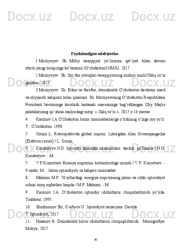  
 
 
 
 
Foydalanilgan adabiyotlar. 
1.Mirziyoyev     Sh.   Milliy     taraqqiyot     yo‘limizni     qat’iyat     bilan     davom
ettirib yangi bosqichga ko‘taramiz: O‘zbekiston  NMIU, 2017   ‖ ‖
2.Mirziyoyev  Sh. Ilm-fan yutuqlari-taraqqiyotning muhim omili//Xalq so‘zi
gazetasi, 2017  
3.Mirziyoyev   Sh. Erkin va farofon, demokratik O‘zbekiston davlatini mard
va oliyjanob xalqimiz bilan quramoz. Sh. Mirziyoevning O‘zbekiston Respublikasi
Prezidenti   lavozimiga   kirishish   tantanali   marosimiga   bag‘ishlangan   Oliy   Majlis
palatalarining qo‘shma majlisidagi nutqi.  « Xalq so‘zi », 2017 y.16 yanvar.  
4. Karimov I.A.O‘zbekiston bozor munosabarlariga o‘tishning o‘ziga xos yo‘li.
T.: O‘zbekiston. 1998       
5. Grinin   L.   Retrospektivda   global   inqiroz:   Likurgdan   Alan   Greenspangacha
[Elektron resurs] / L. Grinin.  
6. Kondratyev N.D. Iqtisodiy dinamika muammolari: darslik. qo‘llanma / N.D.
Kondratyev. - M .:  
7. V.P.Kuznetsov Rossiya inqirozini tushuntirishga urinish / V.P. Kuznetsov. -
9-nashr.  M .:   Jahon iqtisodiyoti   va   halqaro munosabat  
8. Malaxin M.P. 70-yillardagi energiya inqirozining jahon va ichki iqtisodiyot
uchun uzoq oqibatlari haqida / M.P. Malaxin. - M. 
9. Karimov   I.A.   O‘zbekiston   iqtisodiy   islohotlarni   chuqurlashtirish   yo‘lida.
Toshkent, 1995  
10. Shodmonov Sh/, G‘afurov U. Iqtisodiyot nazariyasi.  Darslik. 
T.:Iqtisodiyot, 2017   
11. Hasanov R. Demokratik bozor islohotlarini chuquqrlshtirish.    Monografiya.
Moliya, 2017     
30  
  