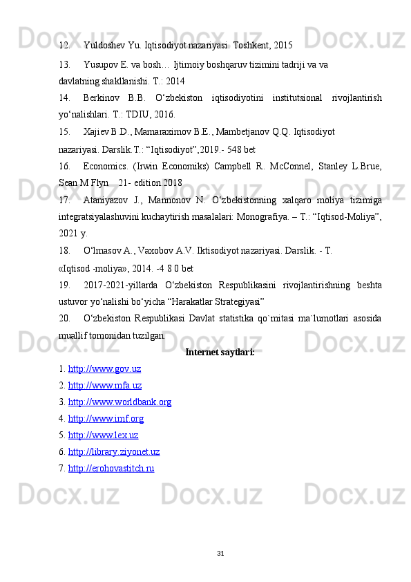 12. Yuldoshev Yu. Iqtisodiyot nazariyasi. Toshkent, 2015        
13. Yusupov E. va bosh… Ijtimoiy boshqaruv tizimini tadriji va va 
davlatning shakllanishi. T.: 2014  
14. Berkinov   B.B.   O‘zbekiston   iqtisodiyotini   institutsional   rivojlantirish
yo‘nalishlari.  T.: TDIU, 2016. 
15. Xajiev B.D., Mamaraximov B.E., Mambetjanov Q.Q. Iqtisodiyot 
nazariyasi. Darslik.T.: “Iqtisodiyot”,2019.- 548 bet 
16. Economics.   (Irwin   Economiks)   Campbell   R.   McConnel,   Stanley   L.Brue,
Sean M Flyn    21- edition.2018 
17. Ataniyazov   J.,   Mannonov   N.   O‘zbekistonning   xalqaro   moliya   tizimiga
integratsiyalashuvini kuchaytirish masalalari: Monografiya. –  Т .: “Iqtisod-Moliya”,
2021 y. 
18. O‘lmasov A., Vaxobov A.V. Iktisodiyot nazariyasi.  Darslik. - T.      
«Iqtisod -moliya», 2014. -4 8 0 bet 
19. 2017-2021-yillarda   O‘zbekiston   Respublikasini   rivojlantirishning   beshta
ustuvor yo‘nalishi bo‘yicha “Harakatlar Strategiyasi” 
20. O‘zbekiston   Respublikasi   Davlat   statistika   qo`mitasi   ma`lumotlari   asosida
muallif tomonidan tuzilgan. 
Internet saytlari:  
1. http://www.gov.uz       
2. http://www.mfa.uz        
3. http://www.worldbank.org       
4. http://www.imf.org        
5. http://www.lex.uz       
6. http://library.ziyonet.uz       
7. http://erohovastitch.ru       
 
 
 
31  
  