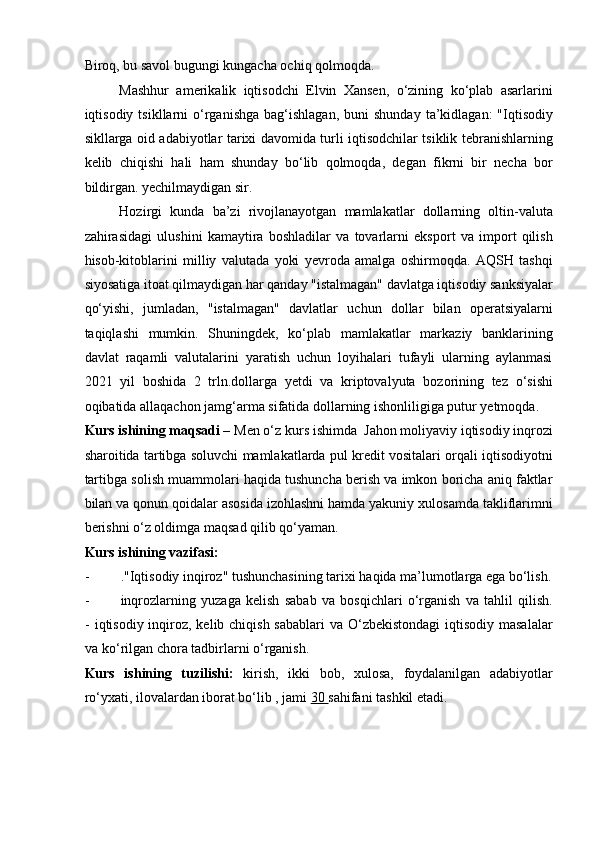 Biroq, bu savol bugungi kungacha ochiq qolmoqda. 
Mashhur   amerikalik   iqtisodchi   Elvin   Xansen,   o‘zining   ko‘plab   asarlarini
iqtisodiy  tsikllarni   o‘rganishga   bag‘ishlagan,  buni  shunday   ta’kidlagan:  "Iqtisodiy
sikllarga oid adabiyotlar tarixi davomida turli iqtisodchilar tsiklik tebranishlarning
kelib   chiqishi   hali   ham   shunday   bo‘lib   qolmoqda,   degan   fikrni   bir   necha   bor
bildirgan. yechilmaydigan sir. 
Hozirgi   kunda   ba’zi   rivojlanayotgan   mamlakatlar   dollarning   oltin-valuta
zahirasidagi   ulushini   kamaytira   boshladilar   va   tovarlarni   eksport   va   import   qilish
hisob-kitoblarini   milliy   valutada   yoki   yevroda   amalga   oshirmoqda.   AQSH   tashqi
siyosatiga itoat qilmaydigan har qanday "istalmagan" davlatga iqtisodiy sanksiyalar
qo‘yishi,   jumladan,   "istalmagan"   davlatlar   uchun   dollar   bilan   operatsiyalarni
taqiqlashi   mumkin.   Shuningdek,   ko‘plab   mamlakatlar   markaziy   banklarining
davlat   raqamli   valutalarini   yaratish   uchun   loyihalari   tufayli   ularning   aylanmasi
2021   yil   boshida   2   trln.dollarga   yetdi   va   kriptovalyuta   bozorining   tez   o‘sishi
oqibatida allaqachon jamg‘arma sifatida dollarning ishonliligiga putur yetmoqda.  
Kurs ishining maqsadi –  Men o‘z kurs ishimda  Jahon moliyaviy iqtisodiy inqrozi
sharoitida tartibga soluvchi mamlakatlarda pul kredit vositalari orqali iqtisodiyotni
tartibga solish muammolari haqida tushuncha berish va imkon boricha aniq faktlar
bilan va qonun qoidalar asosida izohlashni hamda yakuniy xulosamda takliflarimni
berishni o‘z oldimga maqsad qilib qo‘yaman.  
Kurs ishining vazifasi: 
- ."Iqtisodiy inqiroz" tushunchasining tarixi haqida ma’lumotlarga ega bo‘lish.
- inqrozlarning   yuzaga   kelish   sabab   va   bosqichlari   o‘rganish   va   tahlil   qilish.
-   iqtisodiy inqiroz, kelib chiqish sabablari  va O‘zbekistondagi  iqtisodiy masalalar
va ko‘rilgan chora tadbirlarni o‘rganish. 
Kurs   ishining   tuzilishi:   kirish,   ikki   bob,   xulosa,   foydalanilgan   adabiyotlar
ro‘yxati, ilovalardan iborat bo‘lib , jami  30  sahifani tashkil etadi.  
 
 
  