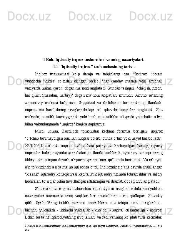  
 
 
 
 
 
I-Bob. Iqtisodiy inqroz tushunchasi vauning nazariyalari. 
1.1 "Iqtisodiy inqiroz" tushunchasining tarixi. 
Inqiroz   tushunchasi   ko‘p   daraja   va   talqinlarga   ega.   "Inqiroz"   iborasi
yunoncha   "krizis"   so‘zidan   olingan   bo‘lib,   "har   qanday   masala   yoki   shubhali
vaziyatda hukm, qaror" degan ma’noni anglatadi. Bundan tashqari, "chiqish, nizoni
hal   qilish   (masalan,   harbiy)"   degan   ma’noni   anglatishi   mumkin.   Ammo   so‘zning
zamonaviy   ma’nosi   ko‘pincha   Gippokrat   va   shifokorlar   tomonidan   qo‘llaniladi:
inqiroz   esa   kasallikning   rivojlanishidagi   hal   qiluvchi   bosqichni   anglatadi.   Shu
ma’noda, kasallik kuchayganida yoki boshqa kasallikka o‘tganda yoki hatto o‘lim
bilan yakunlanganda "inqiroz" haqida gapiramiz.  
Misol   uchun,   Koselleck   tomonidan   ixcham   formula   berilgan:   inqiroz
"o‘lchab bo‘lmaydigan burilish nuqtasi bo‘lib, bunda o‘lim yoki hayot hal bo‘ladi".
XVIIXVIII   asrlarda   inqiroz   tushunchasi   jamiyatda   kechayotgan   harbiy,   siyosiy
inqirozlar kabi jarayonlarga nisbatan qo‘llanila boshlandi, ayni paytda inqirozning
tibbiyotdan olingan deyarli o‘zgarmagan ma’nosi qo‘llanila boshlandi. Va nihoyat,
o‘n to‘qqizinchi asrda ma’no iqtisodga o‘tdi. Inqirozning o‘sha davrda shakllangan
"klassik" iqtisodiy konsepsiyasi kapitalistik iqtisodiy tizimda tebranishlar va salbiy
hodisalar, to‘siqlar bilan tavsiflangan istalmagan va dramatik bosqichni anglatadi. 1
 
Shu   ma’noda   inqiroz   tushunchasi   iqtisodiyotni   rivojlantirishda   kon’yuktura
nazariyalari   sxemasida   uzoq   vaqtdan   beri   mustahkam   o‘rin   egallagan.   Shunday
qilib,   Spithoffning   tsiklik   sxemasi   bosqichlarni   o‘z   ichiga   oladi:   turg‘unlik   -
birinchi   yuksalish   -   ikkinchi   yuksalish   -   cho‘qqi   -   kapital   etishmasligi   -   inqiroz.
Lekin   bu   ta ’ rif   iqtisodiyotning rivojlanishi va faoliyatining ko‘plab turli sxemalari
1   Xajiev B.D., Mamaraximov B.E., Mambetjanov Q.Q. Iqtisodiyot nazariyasi. Darslik.T.: “Iqtisodiyot”,2019.- 548
bet   