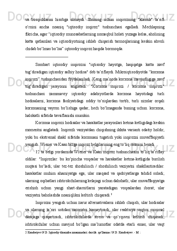 va   bosqichlarini   hisobga   olmaydi.   Shuning   uchun   inqirozning   "klassik"   ta’rifi
o‘rnini   ancha   noaniq   "iqtisodiy   inqiroz"   tushunchasi   egalladi.   Mechlapning
fikricha, agar “iqtisodiy munosabatlarning nomaqbul holati yuzaga kelsa, aholining
katta   qatlamlari   va   iqtisodiyotning   ishlab   chiqarish   tarmoqlarining   keskin   ahvoli
chidab bo‘lmas bo‘lsa” iqtisodiy inqiroz haqida bormoqda. 
 
Sombart   iqtisodiy   inqirozni   "iqtisodiy   hayotga,   haqiqatga   katta   xavf
tug‘diradigan iqtisodiy salbiy hodisa" deb ta’riflaydi. Mikroiqtisodiyotda “korxona
inqirozi” tushunchasidan foydalaniladi. Keng ma’noda korxona mavjudligiga xavf
tug‘diradigan   jarayonni   anglatadi.   "Korxona   inqirozi   /   korxona   inqirozi"
tushunchasi   zamonaviy   iqtisodiy   adabiyotlarda   korxona   hayotidagi   turli
hodisalarni,   korxona   faoliyatidagi   oddiy   to‘siqlardan   tortib,   turli   nizolar   orqali
korxonaning   vayron   bo‘lishiga   qadar,   hech   bo‘lmaganda   buning   uchun.   korxona,
halokatli sifatida tavsiflanishi mumkin. 
Korxona inqirozi hodisalar va harakatlar jarayonlari ketma-ketligidagi keskin
momentni anglatadi. Inqirozli vaziyatdan chiqishning ikkita varianti odatiy holdir,
yoki   bu   ekstremal   shakl   sifatida  korxonani   tugatish   yoki   inqirozni   muvaffaqiyatli
yengish. Wiener va Kaan bizga inqiroz belgilarining eng to‘liq rasmini beradi. 
12 ta belgi yordamida Wiener va Kaan inqiroz tushunchasini to‘liq ta’riflay
oldilar:   "Inqirozlar:   bu   ko‘pincha   voqealar   va   harakatlar   ketma-ketligida   burilish
nuqtasi   bo‘ladi;   ular   tez-tez   shoshilinch   /   shoshilinch   vaziyatni   shakllantiradilar.
harakatlar   muhim   ahamiyatga   ega;   ular   maqsad   va   qadriyatlarga   tahdid   soladi;
ularning oqibatlari ishtirokchilarning kelajagi uchun dahshatli; ular muvaffaqiyatga
erishish   uchun   yangi   shart-sharoitlarni   yaratadigan   voqealardan   iborat;   ular
vaziyatni baholashda noaniqlikni keltirib chiqaradi. 2
  
Inqirozni   yengish   uchun  zarur   alternativalarni   ishlab   chiqish;   ular   hodisalar
va   ularning   ta’siri   ustidan   nazoratni   kamaytiradi;   ular   reaktsiya   vaqtini   minimal
darajaga   qisqartiradi,   ishtirokchilarda   stress   va   qo‘rquvni   keltirib   chiqaradi;
ishtirokchilar   uchun   mavjud   bo‘lgan   ma’lumotlar   odatda   etarli   emas;   ular   vaqt
2  Kondratyev N.D. Iqtisodiy dinamika muammolari: darslik. qo'llanma / N.D. Kondratyev. - M .:   