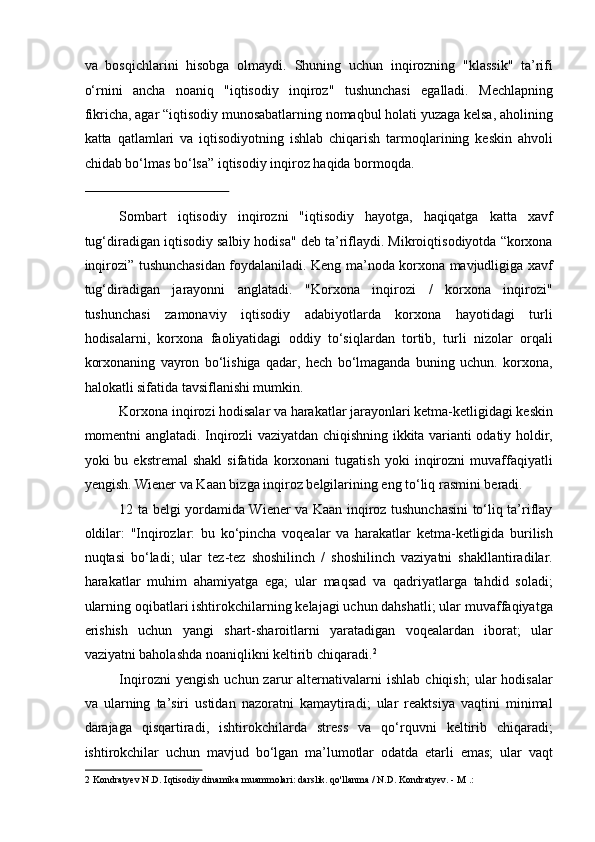 va   bosqichlarini   hisobga   olmaydi.   Shuning   uchun   inqirozning   "klassik"   ta’rifi
o‘rnini   ancha   noaniq   "iqtisodiy   inqiroz"   tushunchasi   egalladi.   Mechlapning
fikricha, agar “iqtisodiy munosabatlarning nomaqbul holati yuzaga kelsa, aholining
katta   qatlamlari   va   iqtisodiyotning   ishlab   chiqarish   tarmoqlarining   keskin   ahvoli
chidab bo‘lmas bo‘lsa” iqtisodiy inqiroz haqida bormoqda. 
 
Sombart   iqtisodiy   inqirozni   "iqtisodiy   hayotga,   haqiqatga   katta   xavf
tug‘diradigan iqtisodiy salbiy hodisa" deb ta’riflaydi. Mikroiqtisodiyotda “korxona
inqirozi” tushunchasidan foydalaniladi. Keng ma’noda korxona mavjudligiga xavf
tug‘diradigan   jarayonni   anglatadi.   "Korxona   inqirozi   /   korxona   inqirozi"
tushunchasi   zamonaviy   iqtisodiy   adabiyotlarda   korxona   hayotidagi   turli
hodisalarni,   korxona   faoliyatidagi   oddiy   to‘siqlardan   tortib,   turli   nizolar   orqali
korxonaning   vayron   bo‘lishiga   qadar,   hech   bo‘lmaganda   buning   uchun.   korxona,
halokatli sifatida tavsiflanishi mumkin. 
Korxona inqirozi hodisalar va harakatlar jarayonlari ketma-ketligidagi keskin
momentni anglatadi. Inqirozli vaziyatdan chiqishning ikkita varianti odatiy holdir,
yoki   bu   ekstremal   shakl   sifatida  korxonani   tugatish   yoki   inqirozni   muvaffaqiyatli
yengish. Wiener va Kaan bizga inqiroz belgilarining eng to‘liq rasmini beradi. 
12 ta belgi yordamida Wiener va Kaan inqiroz tushunchasini to‘liq ta’riflay
oldilar:   "Inqirozlar:   bu   ko‘pincha   voqealar   va   harakatlar   ketma-ketligida   burilish
nuqtasi   bo‘ladi;   ular   tez-tez   shoshilinch   /   shoshilinch   vaziyatni   shakllantiradilar.
harakatlar   muhim   ahamiyatga   ega;   ular   maqsad   va   qadriyatlarga   tahdid   soladi;
ularning oqibatlari ishtirokchilarning kelajagi uchun dahshatli; ular muvaffaqiyatga
erishish   uchun   yangi   shart-sharoitlarni   yaratadigan   voqealardan   iborat;   ular
vaziyatni baholashda noaniqlikni keltirib chiqaradi. 2
  
Inqirozni   yengish   uchun  zarur   alternativalarni   ishlab   chiqish;   ular   hodisalar
va   ularning   ta’siri   ustidan   nazoratni   kamaytiradi;   ular   reaktsiya   vaqtini   minimal
darajaga   qisqartiradi,   ishtirokchilarda   stress   va   qo‘rquvni   keltirib   chiqaradi;
ishtirokchilar   uchun   mavjud   bo‘lgan   ma’lumotlar   odatda   etarli   emas;   ular   vaqt
2  Kondratyev N.D. Iqtisodiy dinamika muammolari: darslik. qo'llanma / N.D. Kondratyev. - M .: