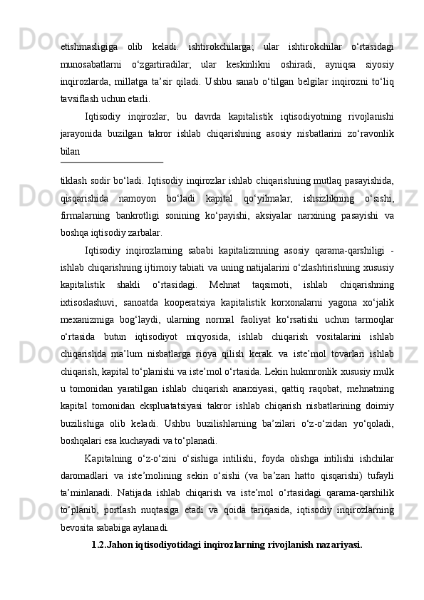 etishmasligiga   olib   keladi.   ishtirokchilarga;   ular   ishtirokchilar   o‘rtasidagi
munosabatlarni   o‘zgartiradilar;   ular   keskinlikni   oshiradi,   ayniqsa   siyosiy
inqirozlarda,   millatga   ta’sir   qiladi.   Ushbu   sanab   o‘tilgan   belgilar   inqirozni   to‘liq
tavsiflash uchun etarli.  
Iqtisodiy   inqirozlar,   bu   davrda   kapitalistik   iqtisodiyotning   rivojlanishi
jarayonida   buzilgan   takror   ishlab   chiqarishning   asosiy   nisbatlarini   zo‘ravonlik
bilan 
 
tiklash sodir bo‘ladi. Iqtisodiy inqirozlar ishlab chiqarishning mutlaq pasayishida,
qisqarishida   namoyon   bo‘ladi   kapital   q o‘ yilmalar,   ishsizlikning   o‘sishi,
firmalarning   bankrotligi   sonining   ko‘payishi,   aksiyalar   narxining   pasayishi   va
boshqa iqtisodiy zarbalar. 
Iqtisodiy   inqirozlarning   sababi   kapitalizmning   asosiy   qarama-qarshiligi   -
ishlab chiqarishning ijtimoiy tabiati va uning natijalarini o‘zlashtirishning xususiy
kapitalistik   shakli   o‘rtasidagi.   Mehnat   taqsimoti,   ishlab   chiqarishning
ixtisoslashuvi,   sanoatda   kooperatsiya   kapitalistik   korxonalarni   yagona   xo‘jalik
mexanizmiga   bog‘laydi,   ularning   normal   faoliyat   ko‘rsatishi   uchun   tarmoqlar
o‘rtasida   butun   iqtisodiyot   miqyosida,   ishlab   chiqarish   vositalarini   ishlab
chiqarishda   ma’lum   nisbatlarga   rioya   qilish   kerak.   va   iste’mol   tovarlari   ishlab
chiqarish, kapital to‘planishi va iste’mol o‘rtasida. Lekin hukmronlik   xususiy mulk
u   tomonidan   yaratilgan   ishlab   chiqarish   anarxiyasi,   qattiq   raqobat,   mehnatning
kapital   tomonidan   ekspluatatsiyasi   takror   ishlab   chiqarish   nisbatlarining   doimiy
buzilishiga   olib   keladi.   Ushbu   buzilishlarning   ba’zilari   o‘z-o‘zidan   yo‘qoladi,
boshqalari esa kuchayadi va to‘planadi. 
Kapitalning   o‘z-o‘zini   o‘sishiga   intilishi,   foyda   olishga   intilishi   ishchilar
daromadlari   va   iste’molining   sekin   o‘sishi   (va   ba’zan   hatto   qisqarishi)   tufayli
ta’minlanadi.   Natijada   ishlab   chiqarish   va   iste’mol   o‘rtasidagi   qarama-qarshilik
to‘planib,   portlash   nuqtasiga   etadi   va   qoida   tariqasida,   iqtisodiy   inqirozlarning
bevosita sababiga aylanadi. 
1.2.Jahon iqtisodiyotidagi inqirozlarning rivojlanish nazariyasi.  