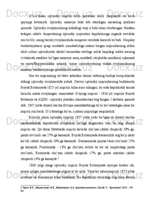 O‘z-o‘zidan   iqtisodiy   inqiroz   hech   qayerdan   kelib   chiqmaydi   va   hech
qayoqqa   ketmaydi.   Iqtisodiy   nazariya   tsikl   deb   ataydigan   narsaning   ajralmas
qismidir. Iqtisodiy rivojlanishning tsiklikligi vaqt o‘tishi bilan isbotlangan. Haddan
tashqari   ishlab   chiqarishning   iqtisodiy   inqirozlari   kapitalizmga   organik   ravishda
xos bo‘lib, uning tarixiy rivojlanishida muqarrar ravishda hamroh bo‘ladi. Noqulay
tendentsiyalarni   qisqa   muddatli   yumshatishga   imkon   bergan   inqirozlarning   oldini
olish uchun iqtisodiyotni  davlat  tomonidan tartibga solish  haqidagi  ushbu  asrning
o‘rtalarida mashhur bo‘lgan nazariya uzoq muddatli istiqbolda umidlarni oqlamadi
va   muvaffaqiyatsizlikka   uchradi.   bozor   iqtisodiyotining   tsiklik   rivojlanishining
umumiy tendentsiyasiga qarshilik ko‘rsatish. 
Har bir inqirozning ob’ektiv sabablari doimo tsiklning boshqa bosqichlarida
oldingi   iqtisodiy   rivojlanishda   yotadi.   Davriy   iqtisodiy   inqirozlarning   boshlanishi
Buyuk Britaniyada 1825 yil inqirozi bilan asos solingan, bu erda kapitalistik sanoat
birinchi  marta rivojlangan. munosabat. Keyingi  inqiroz - 1836 yil  inqirozi  Buyuk
Britaniya va AQSH - iqtisodiy jihatdan chambarchas bog‘langan 2 davlatni qamrab
oldi. 1847 yilda deyarli barcha Evropa mamlakatlariga ta’sir ko‘rsatadigan yana bir
inqiroz yuz berdi. O‘z tabiatiga ko‘ra, u jahon inqiroziga yaqinlashdi. 
Birinchi jahon iqtisodiy inqirozi  1857 yilda sodir  bo‘lgan va deyarli  barcha
mamlakatlarda   kapitalistik   rivojlanish   yo‘liga   kirganidan   beri   bu   eng   chuqur
inqiroz edi. Qo‘shma Shtatlarda inqiroz davrida cho‘yan ishlab chiqarish 20% ga,
paxta iste’moli esa 27% ga kamaydi. Buyuk Britaniyada kemasozlik eng ko‘p zarar
ko‘rdi, ishlab chiqarish 26% ga kamaydi. Germaniyada quyma temir iste’moli 25%
ga   kamaydi;   Frantsiyada   -   13%   ga   cho‘yan   eritish   va   bir   xil   miqdordagi   paxta
iste’moli;   Rossiyada   cho‘yan   ishlab   chiqarish   17%   ga,   paxta   matolari   ishlab
chiqarish 14% ga kamaydi. 3
 
1866   yilgi   yangi   iqtisodiy   inqiroz   Buyuk   Britaniyada   ayniqsa   keskin   edi,
ammo qolgan mamlakatlarga ozgina ta’sir qildi. Yana bir jahon inqirozi 1873 yilda
Avstriya va Germaniya bilan boshlandi. Bu kapitalizm tarixidagi eng uzoq davom
3  Xajiev B.D., Mamaraximov B.E., Mambetjanov Q.Q. Iqtisodiyot nazariyasi. Darslik.T.: “Iqtisodiyot”,2019.- 548 
bet   