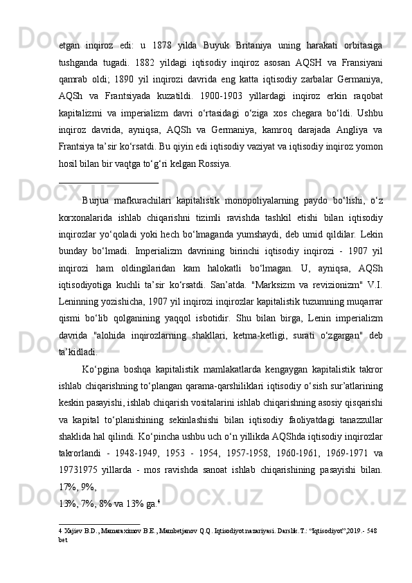 etgan   inqiroz   edi:   u   1878   yilda   Buyuk   Britaniya   uning   harakati   orbitasiga
tushganda   tugadi.   1882   yildagi   iqtisodiy   inqiroz   asosan   AQSH   va   Fransiyani
qamrab   oldi;   1890   yil   inqirozi   davrida   eng   katta   iqtisodiy   zarbalar   Germaniya,
AQSh   va   Frantsiyada   kuzatildi.   1900-1903   yillardagi   inqiroz   erkin   raqobat
kapitalizmi   va   imperializm   davri   o‘rtasidagi   o‘ziga   xos   chegara   bo‘ldi.   Ushbu
inqiroz   davrida,   ayniqsa,   AQSh   va   Germaniya,   kamroq   darajada   Angliya   va
Frantsiya ta’sir ko‘rsatdi. Bu qiyin edi   iqtisodiy vaziyat   va iqtisodiy inqiroz yomon
hosil bilan bir vaqtga to‘g‘ri kelgan Rossiya. 
 
Burjua   mafkurachilari   kapitalistik   monopoliyalarning   paydo   bo‘lishi,   o‘z
korxonalarida   ishlab   chiqarishni   tizimli   ravishda   tashkil   etishi   bilan   iqtisodiy
inqirozlar   yo‘qoladi   yoki   hech   bo‘lmaganda   yumshaydi,   deb   umid  qildilar.   Lekin
bunday   bo‘lmadi.   Imperializm   davrining   birinchi   iqtisodiy   inqirozi   -   1907   yil
inqirozi   ham   oldingilaridan   kam   halokatli   bo‘lmagan.   U,   ayniqsa,   AQSh
iqtisodiyotiga   kuchli   ta’sir   ko‘rsatdi.   San’atda.   "Marksizm   va   revizionizm"   V.I.
Leninning yozishicha, 1907 yil inqirozi inqirozlar kapitalistik tuzumning muqarrar
qismi   bo‘lib   qolganining   yaqqol   isbotidir.   Shu   bilan   birga,   Lenin   imperializm
davrida   "alohida   inqirozlarning   shakllari,   ketma-ketligi,   surati   o‘zgargan"   deb
ta’kidladi. 
Ko‘pgina   boshqa   kapitalistik   mamlakatlarda   kengaygan   kapitalistik   takror
ishlab chiqarishning to‘plangan qarama-qarshiliklari iqtisodiy o‘sish sur’atlarining
keskin pasayishi, ishlab chiqarish vositalarini ishlab chiqarishning asosiy qisqarishi
va   kapital   to‘planishining   sekinlashishi   bilan   iqtisodiy   faoliyatdagi   tanazzullar
shaklida hal qilindi. Ko‘pincha ushbu uch o‘n yillikda AQShda iqtisodiy inqirozlar
takrorlandi   -   1948-1949,   1953   -   1954,   1957-1958,   1960-1961,   1969-1971   va
19731975   yillarda   -   mos   ravishda   sanoat   ishlab   chiqarishining   pasayishi   bilan.
17%, 9%, 
13%, 7%, 8% va 13% ga. 4
 
4  Xajiev B.D., Mamaraximov B.E., Mambetjanov Q.Q. Iqtisodiyot nazariyasi. Darslik.T.: “Iqtisodiyot”,2019.- 548 
bet   