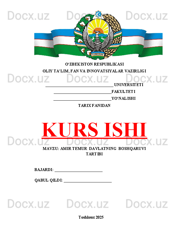 O‘ZBEKISTON RESPUBLIKASI 
OLIY TA’LIM, FAN VA INNOVATSIYALAR VAZIRLIGI
__________________________________ UNIVERSITETI
_____________________________FAKULTETI
_____________________________YO‘NALISHI
TARIX FANIDAN
KURS ISHI
MAVZU: AMIR TEMUR  DAVLATNING  BOSHQARUVI
TARTIBI
BAJARDI: ________________________
QABUL QILDI: ________________________
Toshkent 202 5 