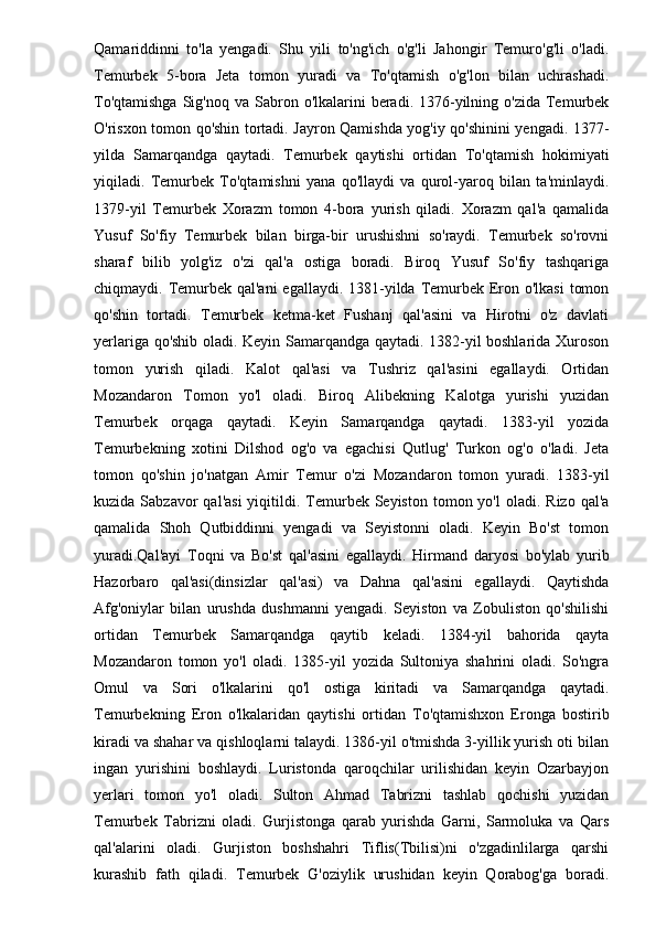 Qamariddinni   to'la   yengadi.   Shu   yili   to'ng'ich   o'g'li   Jahongir   Temuro'g'li   o'ladi.
Temurbek   5-bora   Jeta   tomon   yuradi   va   To'qtamish   o'g'lon   bilan   uchrashadi.
To'qtamishga   Sig'noq  va  Sabron  o'lkalarini  beradi.  1376-yilning o'zida  Temurbek
O'risxon tomon qo'shin tortadi. Jayron Qamishda yog'iy qo'shinini yengadi. 1377-
yilda   Samarqandga   qaytadi.   Temurbek   qaytishi   ortidan   To'qtamish   hokimiyati
yiqiladi.   Temurbek   To'qtamishni   yana   qo'llaydi   va   qurol-yaroq   bilan   ta'minlaydi.
1379-yil   Temurbek   Xorazm   tomon   4-bora   yurish   qiladi.   Xorazm   qal'a   qamalida
Yusuf   So'fiy   Temurbek   bilan   birga-bir   urushishni   so'raydi.   Temurbek   so'rovni
sharaf   bilib   yolg'iz   o'zi   qal'a   ostiga   boradi.   Biroq   Yusuf   So'fiy   tashqariga
chiqmaydi. Temurbek qal'ani  egallaydi. 1381-yilda Temurbek Eron o'lkasi  tomon
qo'shin   tortadi.   Temurbek   ketma-ket   Fushanj   qal'asini   va   Hirotni   o'z   davlati
yerlariga qo'shib oladi. Keyin Samarqandga qaytadi. 1382-yil boshlarida Xuroson
tomon   yurish   qiladi.   Kalot   qal'asi   va   Tushriz   qal'asini   egallaydi.   Ortidan
Mozandaron   Tomon   yo'l   oladi.   Biroq   Alibekning   Kalotga   yurishi   yuzidan
Temurbek   orqaga   qaytadi.   Keyin   Samarqandga   qaytadi.   1383-yil   yozida
Temurbekning   xotini   Dilshod   og'o   va   egachisi   Qutlug'   Turkon   og'o   o'ladi.   Jeta
tomon   qo'shin   jo'natgan   Amir   Temur   o'zi   Mozandaron   tomon   yuradi.   1383-yil
kuzida  Sabzavor   qal'asi  yiqitildi. Temurbek Seyiston  tomon yo'l  oladi.  Rizo  qal'a
qamalida   Shoh   Qutbiddinni   yengadi   va   Seyistonni   oladi.   Keyin   Bo'st   tomon
yuradi.Qal'ayi   Toqni   va   Bo'st   qal'asini   egallaydi.   Hirmand   daryosi   bo'ylab   yurib
Hazorbaro   qal'asi(dinsizlar   qal'asi)   va   Dahna   qal'asini   egallaydi.   Qaytishda
Afg'oniylar   bilan   urushda   dushmanni   yengadi.   Seyiston   va   Zobuliston   qo'shilishi
ortidan   Temurbek   Samarqandga   qaytib   keladi.   1384-yil   bahorida   qayta
Mozandaron   tomon   yo'l   oladi.   1385-yil   yozida   Sultoniya   shahrini   oladi.   So'ngra
Omul   va   Sori   o'lkalarini   qo'l   ostiga   kiritadi   va   Samarqandga   qaytadi.
Temurbekning   Eron   o'lkalaridan   qaytishi   ortidan   To'qtamishxon   Eronga   bostirib
kiradi va shahar va qishloqlarni talaydi. 1386-yil o'tmishda 3-yillik yurish oti bilan
ingan   yurishini   boshlaydi.   Luristonda   qaroqchilar   urilishidan   keyin   Ozarbayjon
yerlari   tomon   yo'l   oladi.   Sulton   Ahmad   Tabrizni   tashlab   qochishi   yuzidan
Temurbek   Tabrizni   oladi.   Gurjistonga   qarab   yurishda   Garni,   Sarmoluka   va   Qars
qal'alarini   oladi.   Gurjiston   boshshahri   Tiflis(Tbilisi)ni   o'zgadinlilarga   qarshi
kurashib   fath   qiladi.   Temurbek   G'oziylik   urushidan   keyin   Qorabog'ga   boradi. 