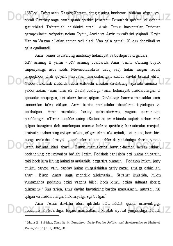 1387-yil   To'qtamish   Kaspiy(Xorazm   dengizi)ning   kunbotari   oldidan   o'tgan   yo'l
orqali   Ozarbayjonga   qarab   qarab   qo'shin   jo'natadi.   Temurbek   qo'shini   ol   qo'shin
g'ajirchilari   To'qtamish   qo'shinini   uradi.   Amir   Temur   karvontalar   Turkman
qaroqchilarini  yo'qotish  uchun Oydin, Avniq va Arzirum  qal'arini  yiqitadi. Keyin
Van   va   Vaston   o'lkalari   tomon   yo'l   oladi.   Van   qal'a   qamali   20   kun   cho'ziladi   va
qal'a egallanadi.
Amir Temur davlatining markaziy hokimiyat va boshqaruv organlari
XIV   asrning   II   yarmi   -   XV   asrning   boshlarida   Amir   Temur   o'zining   buyuk
imperiyasiga   asos   soldi.   Movarounnahrda   uzoq   vaqt   hukm   surgan   feodal
tarqoqlikka   chek   qo'yilib,   nisbatan   naarkazlashgan   kuchli   davlat   tashkil   etildi.
Yakka   hokimlik   shaklida   idora   etiluvchi   mazkur   davlatning   tepasida   monarx   -
yakka hokim - amir turar edi. Davlat boshlig'i - amir hokimiyati cheklanmagan. U
qonunlar   chiqargan,   o'zi   ularni   bekor   qilgan.   Davlatdagi   hamma   mansablar   amir
tomonidan   ta'sis   etilgan.   Amir   barcha   mansabdor   shaxslarni   tayinlagan   va
bo'shatgan.   Amir   mamlakat   harbiy   qo'shinlarining   yagona   qo'mondoni
hisoblangan.   «Temur   tuzuklari»ning   «Saltanatni   o'z   erkimda   saqlash   uchun   amal
qilgan   tuzugim»   deb   nomlangan   maxsus   bobida   quyidagi   ko'rsatmalar   mavjud:
«raiyat podshosining aytgan so'zini, qilgan ishini o'zi aytadi, o'zi qiladi, hech kirn
bunga   aralasha   olmaydi...,   boshqalar   saltanat   ishlarida   podshohga   sherik,   yoxud
ustun   bo'lmasliklari   shart....   Butun   mamlakatda   buyruq-farmon   berish   ishlari,
podshoning   o'z   ixtiyorida   bo'lishi   lozim.   Podshoh   bar   ishda   o'zi   hukm   chiqarsin,
toki hech kirn lining hukmiga aralashib, o'zgartira olmasin... Podshoh hukmi joriy
etilishi   darkor,   ya'ni   qanday   hukm   chiqarishidan   qat'iy   nazar,   amalga   oshirilishi
shart...   Biron   kimsa   unga   monelik   qilolmasin...   Saitanat   ishlarida,   hukm
yurgazishda   podshoh   o'zini   yagona   bilib,   hech   kimni   o'ziga   saltanat   sherigi
qilmasin».'   Shu   tariqa,   amir   davlat   hayotining   barcha   masalalarini   mustaqil   hal
qilgan va cheklanmagan hokimiyatga ega bo'lgan 5
.
Amir   Temur   davlatni   idora   qilishda   adlu   adolat,   qonun   ustuvorligiga
asoslanib   ish   ko'rishga,   fuqaro   manfaatlarini   ko'zlab   siyosat   yurgizishga   alohida
5
  Maria   E.   Subtelny,   Timurids   in   Transition:   Turko-Persian   Politics   and   Acculturation   in   Medieval
Persia , Vol. 7, (Brill, 2007), 201.