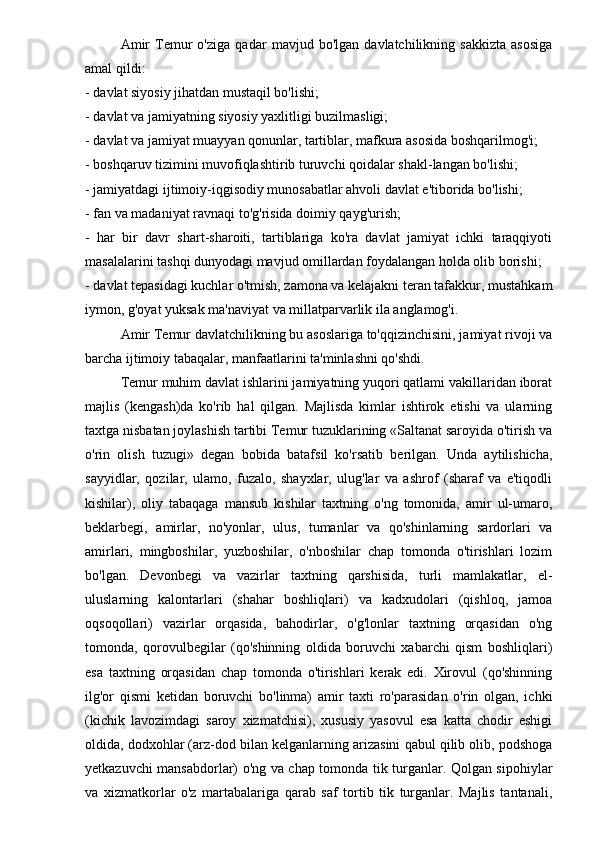 Amir   Temur   o'ziga   qadar   mavjud   bo'lgan   davlatchilikning   sakkizta   asosiga
amal qildi:
- davlat siyosiy jihatdan mustaqil bo'lishi;
- davlat va jamiyatning siyosiy yaxlitligi buzilmasligi;
- davlat va jamiyat muayyan qonunlar, tartiblar, mafkura asosida boshqarilmog'i;
- boshqaruv tizimini muvofiqlashtirib turuvchi qoidalar shakl-langan bo'lishi;
- jamiyatdagi ijtimoiy-iqgisodiy munosabatlar ahvoli davlat e'tiborida bo'lishi;
- fan va madaniyat ravnaqi to'g'risida doimiy qayg'urish;
-   har   bir   davr   shart-sharoiti,   tartiblariga   ko'ra   davlat   jamiyat   ichki   taraqqiyoti
masalalarini tashqi dunyodagi mavjud omillardan foydalangan holda olib borishi;
- davlat tepasidagi kuchlar o'tmish, zamona va kelajakni teran tafakkur, mustahkam
iymon, g'oyat yuksak ma'naviyat va millatparvarlik ila anglamog'i.
Amir Temur davlatchilikning bu asoslariga to'qqizinchisini, jamiyat rivoji va
barcha ijtimoiy tabaqalar, manfaatlarini ta'minlashni qo'shdi.
Temur muhim davlat ishlarini jamiyatning yuqori qatlami vakillaridan iborat
majlis   (kengash)da   ko'rib   hal   qilgan.   Majlisda   kimlar   ishtirok   etishi   va   ularning
taxtga nisbatan joylashish tartibi Temur tuzuklarining «Saltanat saroyida o'tirish va
o'rin   olish   tuzugi»   degan   bobida   batafsil   ko'rsatib   berilgan.   Unda   aytilishicha,
sayyidlar,   qozilar,   ulamo,   fuzalo,   shayxlar,   ulug'lar   va   ashrof   (sharaf   va   e'tiqodli
kishilar),   oliy   tabaqaga   mansub   kishilar   taxtning   o'ng   tomonida,   amir   ul-umaro,
beklarbegi,   amirlar,   no'yonlar,   ulus,   tumanlar   va   qo'shinlarning   sardorlari   va
amirlari,   mingboshilar,   yuzboshilar,   o'nboshilar   chap   tomonda   o'tirishlari   lozim
bo'lgan.   Devonbegi   va   vazirlar   taxtning   qarshisida,   turli   mamlakatlar,   el-
uluslarning   kalontarlari   (shahar   boshliqlari)   va   kadxudolari   (qishloq,   jamoa
oqsoqollari)   vazirlar   orqasida,   bahodirlar,   o'g'lonlar   taxtning   orqasidan   o'ng
tomonda,   qorovulbegilar   (qo'shinning   oldida   boruvchi   xabarchi   qism   boshliqlari)
esa   taxtning   orqasidan   chap   tomonda   o'tirishlari   kerak   edi.   Xirovul   (qo'shinning
ilg'or   qismi   ketidan   boruvchi   bo'linma)   amir   taxti   ro'parasidan   o'rin   olgan,   ichki
(kichik   lavozimdagi   saroy   xizmatchisi),   xususiy   yasovul   esa   katta   chodir   eshigi
oldida, dodxohlar (arz-dod bilan kelganlarning arizasini qabul qilib olib, podshoga
yetkazuvchi mansabdorlar) o'ng va chap tomonda tik turganlar. Qolgan sipohiylar
va   xizmatkorlar   o'z   martabalariga   qarab   saf   tortib   tik   turganlar.   Majlis   tantanali,