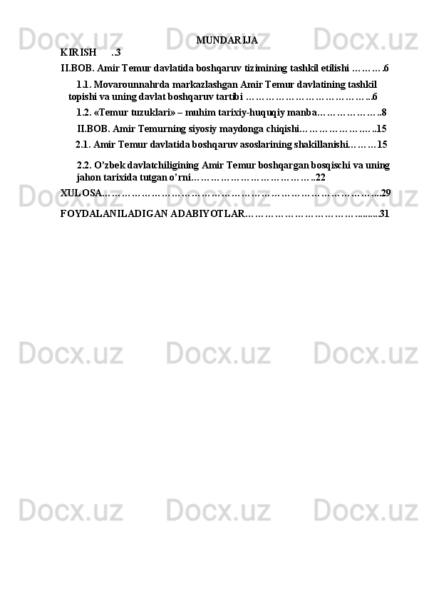 MUNDARIJA
KIRISH .. 3
II.BOB. Amir Temur davlatida boshqaruv tizimining tashkil etilishi ……….6
1.1. Movarounnahrda markazlashgan Amir Temur davlatining tashkil 
topishi va uning davlat boshqaruv tartibi ………………………………...6
1.2. «Temur tuzuklari» – muhim tarixiy-huquqiy manba………………..8 
II.BOB. Amir Temurning siyosiy maydonga chiqishi……………….…..15
      2.1. Amir Temur davlatida boshqaruv asoslarining shakillanishi………15
2.2. O’zbek davlatchiligining Amir Temur boshqargan bosqischi va uning 
jahon tarixida tutgan o’rni………………………………..22
XULOSA………………………………………………………………………....29
FOYDALANILADIGAN ADABIYOTLAR……………………………..........31 