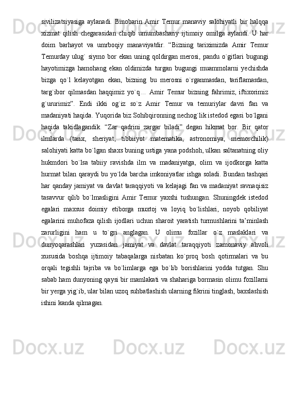 sivilizatsiyasiga   aylanadi.   Binobarin   Amir   Temur   manaviy   salohiyatli   bir   halqqa
xizmat   qilish   chegarasidan   chiqib   umumbashariy   ijtimoiy   omilga   aylandi.   U   har
doim   barhayot   va   umrboqiy   manaviyatdir.   “Bizning   tariximizda   Amir   Temur
Temurday ulug`  siymo bor  ekan uning qoldirgan merosi, pandu  o`gitlari  bugungi
hayotimizga   hamohang   ekan   oldimizda   turgan   bugungi   muammolarni   yechishda
bizga   qo`l   kelayotgan   ekan,   bizning   bu   merosni   o`rganmasdan,   tariflamasdan,
targ`ibor   qilmasdan   haqqimiz   yo`q…   Amir   Temur   bizning   fahrimiz,   iftixorimiz
g`ururimiz”.   Endi   ikki   og`iz   so`z   Amir   Temur   va   temuriylar   davri   fan   va
madaniyati haqida. Yuqorida biz Sohibqironning nechog`lik istedod egasi bo`lgani
haqida   takidlagandik.   “Zar   qadrini   zargar   biladi”   degan   hikmat   bor.   Bir   qator
ilmlarda   (tarix,   sheriyat,   tibbiiyot   matematika,   astronomiya,   memorchilik)
salohiyati katta bo`lgan shaxs buning ustiga yana podshoh, ulkan saltanatning oliy
hukmdori   bo`lsa   tabiiy   ravishda   ilm   va   madaniyatga,   olim   va   ijodkorga   katta
hurmat bilan qaraydi bu yo`lda barcha imkoniyatlar ishga soladi. Bundan tashqari
har  qanday  jamiyat  va  davlat   taraqqiyoti   va kelajagi  fan va  madaniyat   ravnaqisiz
tasavvur   qilib   bo`lmasligini   Amir   Temur   yaxshi   tushungan.   Shuningdek   istedod
egalari   maxsus   doimiy   etiborga   muxtoj   va   loyiq   bo`lishlari,   noyob   qobiliyat
egalarini   muhofaza   qilish   ijodlari   uchun   sharoit   yaratish   turmushlarini   ta’minlash
zarurligini   ham   u   to`gri   anglagan.   U   olimu   fozillar   o`z   maslaklari   va
dunyoqarashlari   yuzasidan   jamiyat   va   davlat   taraqqiyoti   zamonaviy   ahvoli
xususida   boshqa   ijtimoiy   tabaqalarga   nisbatan   ko`proq   bosh   qotirmalari   va   bu
orqali   tegishli   tajriba   va   bo`limlarga   ega   bo`lib   borishlarini   yodda   tutgan.   Shu
sabab ham dunyoning qaysi bir mamlakati va shahariga bormasin olimu fozillarni
bir yerga yig`ib, ular bilan uzoq suhbatlashish ularning fikrini tinglash, baxslashish
ishini kanda qilmagan. 