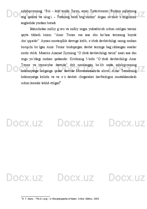 sohibqironning:   “Biz   –   kim   mulki   Turon,   amiri   Turkistonmiz.   Bizkim   millatning
eng   qadimi   va   ulug`i   –   Turkning   bosh   bug`inimiz”   degan   so`zlari   o`zligimizni
anglashda yordam beradi.
Ikkinchidan  milliy g`uru va milliy ongni  yuksaltirish uchun  intilgan tarixni
qayta   tiklash   lozim.   “Amir   Temur   esa   ana   shu   ko`hna   tarixning   buyuk
cho`qqisidir”.   Aynan mustaqillik davriga kelib, o`zbek davlatchiligi uning muhim
bosqichi   bo`lgan   Amir   Temur   boshqargan   davlat   tarixiga   bag`ishlangan   asarlar
noshr etildi. Muarrix Azamat Ziyoning “O`zbek davlatchiligi tarixi” asari ana shu
ezgu   yo`ldagi   muhim   qadamdir.   Kitobning   5-bobi   “O`zbek   davlatchiligi   Amir
Temur   va   temuriylar   davrida”   deb   nomlangan   bo`lib   unda   sohibqironning
hokimiyatga   kelganga   qadar   davrida   Movaraunnahrda   ahvol,   Amir   Temurning
hokimiyatga   kelishi   va   va   o`z   davlati   chegaralari   havfsizligini   mustahkamlash
uchun kurashi tahlid etilgan 9
.
9
  B.   F.   Manz,   "Tīmūr Lang" , in   Encyclopaedia	 of Islam ,	 Online	 Edition,	 2006 