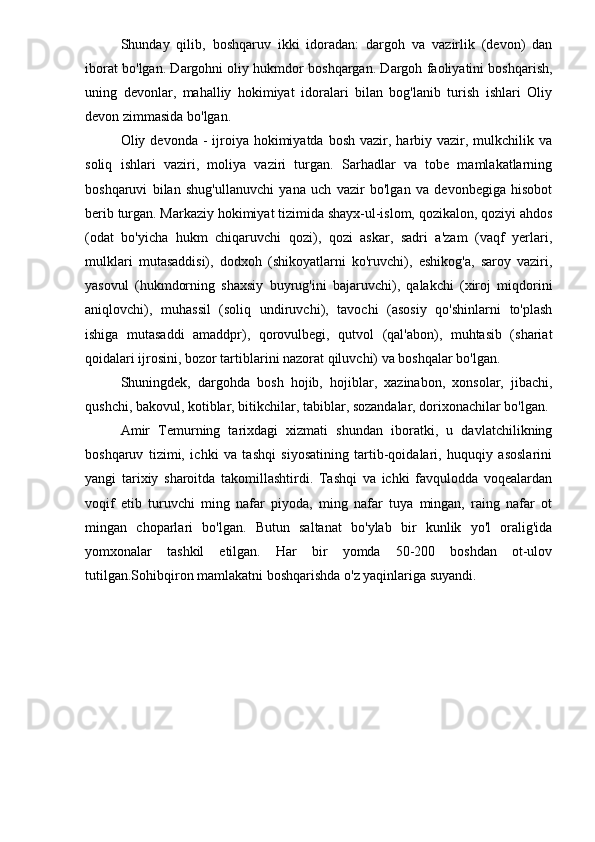 Shunday   qilib,   boshqaruv   ikki   idoradan:   dargoh   va   vazirlik   (devon)   dan
iborat bo'lgan. Dargohni oliy hukmdor boshqargan. Dargoh faoliyatini boshqarish,
uning   devonlar,   mahalliy   hokimiyat   idoralari   bilan   bog'lanib   turish   ishlari   Oliy
devon zimmasida bo'lgan.
Oliy devonda  -  ijroiya  hokimiyatda  bosh  vazir,  harbiy vazir, mulkchilik  va
soliq   ishlari   vaziri,   moliya   vaziri   turgan.   Sarhadlar   va   tobe   mamlakatlarning
boshqaruvi   bilan   shug'ullanuvchi   yana   uch   vazir   bo'lgan   va   devonbegiga   hisobot
berib turgan. Markaziy hokimiyat tizimida shayx-ul-islom, qozikalon, qoziyi ahdos
(odat   bo'yicha   hukm   chiqaruvchi   qozi),   qozi   askar,   sadri   a'zam   (vaqf   yerlari,
mulklari   mutasaddisi),   dodxoh   (shikoyatlarni   ko'ruvchi),   eshikog'a,   saroy   vaziri,
yasovul   (hukmdorning   shaxsiy   buyrug'ini   bajaruvchi),   qalakchi   (xiroj   miqdorini
aniqlovchi),   muhassil   (soliq   undiruvchi),   tavochi   (asosiy   qo'shinlarni   to'plash
ishiga   mutasaddi   amaddpr),   qorovulbegi,   qutvol   (qal'abon),   muhtasib   (shariat
qoidalari ijrosini, bozor tartiblarini nazorat qiluvchi) va boshqalar bo'lgan.
Shuningdek,   dargohda   bosh   hojib,   hojiblar,   xazinabon,   xonsolar,   jibachi,
qushchi, bakovul, kotiblar, bitikchilar, tabiblar, sozandalar, dorixonachilar bo'lgan.
Amir   Temurning   tarixdagi   xizmati   shundan   iboratki,   u   davlatchilikning
boshqaruv   tizimi,   ichki   va   tashqi   siyosatining   tartib-qoidalari,   huquqiy   asoslarini
yangi   tarixiy   sharoitda   takomillashtirdi.   Tashqi   va   ichki   favqulodda   voqealardan
voqif   etib   turuvchi   ming   nafar   piyoda,   ming   nafar   tuya   mingan,   raing   nafar   ot
mingan   choparlari   bo'lgan.   Butun   saltanat   bo'ylab   bir   kunlik   yo'l   oralig'ida
yomxonalar   tashkil   etilgan.   Har   bir   yomda   50-200   boshdan   ot-ulov
tutilgan.Sohibqiron mamlakatni boshqarishda o'z yaqinlariga suyandi.