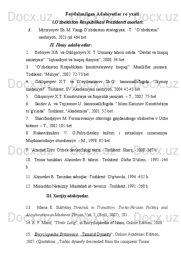 Foydalanilgan Adabiyotlar rо`yxati
I.O’zbekiston Respublikasi Prezidenti asarlari:   
1. Mirziyoyev Sh. M. Yangi O’zbekiston strategiyasi. - Т .: “O’zbekiston” 
nashriyoti, 2021-yil 464 bet.  
         II. Ilmiy adabiyotlar:   
2.     Boboyev X.B. va Odilqoriyev X. T. Umumiy tahriri ostida. “Davlat va huquq
nazariyasi”. “Iqtisodiyot va huquq dunyosi”, 2000. 34-bet.
3.     “O‘zbekiston   Respublikasi   konstitutsiyaviy   huquqi”.   Mualliflar   jamoasi.
Toshkent, “Moliya”, 2002. 72-73 bet.
4.     Odilqoriyev   X.T.   va   G‘oyibnazarov   Sh.G‘.   hammuallifligida.   “Siyosiy
madaniyat”. Toshkent, IIV Akademiyasi nashryoti, 2004 42-43 bet.
5.     Odiqoriyev X.T. Konstitutsiya va fuqorolik jamiyati. – T., 2002. 75-bet.
6.       Saidov A. va Tojixonov U. hammuallifligida. “Islom Karimov Konstitutsiya
to‘g‘risida”. Toshkent, “Akademiya”, 2001. 52-bet.
7.       Sharifxodjayev M.  Formirovaniye  otkritogo grajdanskogo obshestva  v Uzbe
kistane. – T., 2002 101-bet
8.   Rukavishnikov   V.   O.Politicheskiy   kulturi   i   sotsialniye   izmeneniya.
Mujdunarodniye otnosheniye. – M., 1998..82-bet.
9.   Azamat Ziyo. O'zbek davlatchiligi tarixi.- Toshkent: Sharq, -2000.-365 b.
10.   Temur tuzuklari. Ahmedov B. tahriri.- Toshkent: G'afur G'ulom, - 1991.-144
b.
11.  Ahmedov B. Tarixdan saboqlar.-Toshkent: O'qituvchi, 1994.-432 b.
12.  Muiniddin Natanziy. Muntahab at- tavorix. -Toshkent, 1991.-260 b.
                    III. Xorijiy adabiyotlar.
13.       Maria   E.   Subtelny,   Timurids   in   Transition:   Turko-Persian   Politics   and
Acculturation in Medieval Persia , Vol. 7, (Brill, 2007), 201.
14.  B.   F.   Manz,   "Tīmūr Lang" , in   Encyclopaedia of Islam , Online Edition, 2006
15.       Encyclopædia Britannica , „ Timurid Dynasty “,  Online Academic Edition, 
2007. (Quotation: „Turkic dynasty descended from the conqueror Timur  