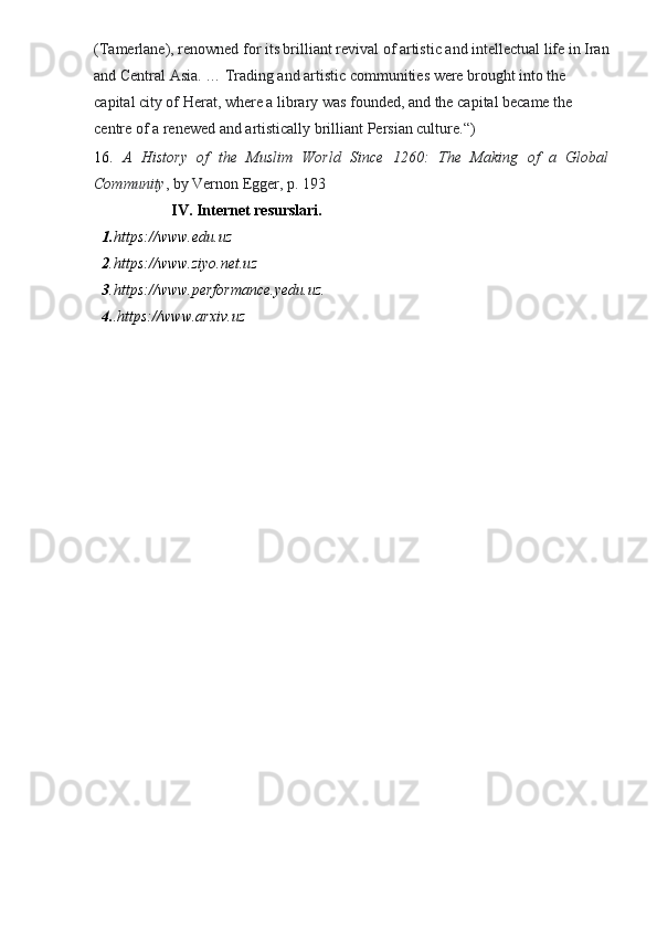 (Tamerlane), renowned for its brilliant revival of artistic and intellectual life in Iran
and Central Asia. … Trading and artistic communities were brought into the 
capital city of Herat, where a library was founded, and the capital became the 
centre of a renewed and artistically brilliant Persian culture.“)
16.   A   History   of   the   Muslim   World   Since   1260:   The   Making   of   a   Global
Community , by Vernon Egger, p. 193
                     IV. Internet resurslari.
1. https:// www.edu.u z     
2 .https:// www.ziyo.net.u z     
3 .https:// www.performance.yedu.u z .     
4. .https:// www.arxiv.uz      