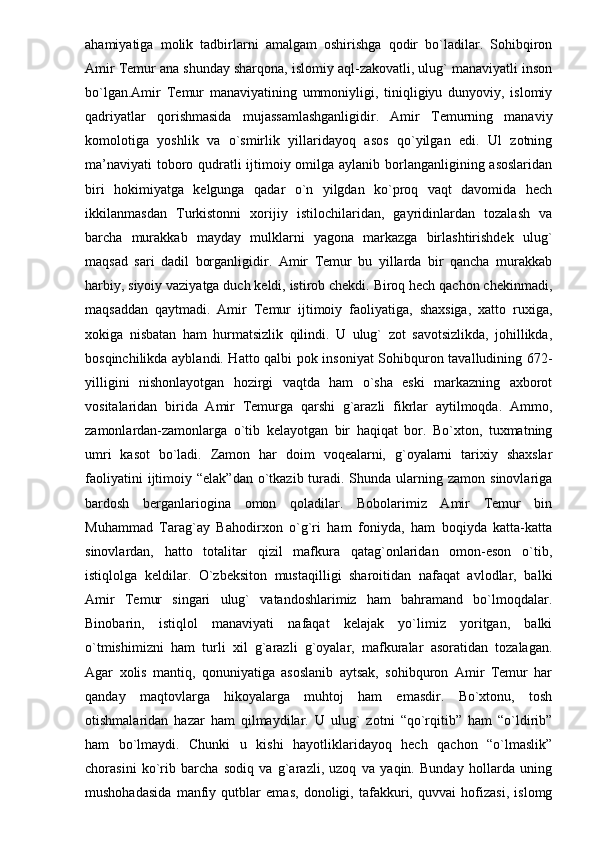 ahamiyatiga   molik   tadbirlarni   amalgam   oshirishga   qodir   bo`ladilar.   Sohibqiron
Amir Temur ana shunday sharqona, islomiy aql-zakovatli, ulug` manaviyatli inson
bo`lgan.Amir   Temur   manaviyatining   ummoniyligi,   tiniqligiyu   dunyoviy,   islomiy
qadriyatlar   qorishmasida   mujassamlashganligidir.   Amir   Temurning   manaviy
komolotiga   yoshlik   va   o`smirlik   yillaridayoq   asos   qo`yilgan   edi.   Ul   zotning
ma’naviyati  toboro qudratli ijtimoiy omilga aylanib borlanganligining asoslaridan
biri   hokimiyatga   kelgunga   qadar   o`n   yilgdan   ko`proq   vaqt   davomida   hech
ikkilanmasdan   Turkistonni   xorijiy   istilochilaridan,   gayridinlardan   tozalash   va
barcha   murakkab   mayday   mulklarni   yagona   markazga   birlashtirishdek   ulug`
maqsad   sari   dadil   borganligidir.   Amir   Temur   bu   yillarda   bir   qancha   murakkab
harbiy, siyoiy vaziyatga duch keldi, istirob chekdi. Biroq hech qachon chekinmadi,
maqsaddan   qaytmadi.   Amir   Temur   ijtimoiy   faoliyatiga,   shaxsiga,   xatto   ruxiga,
xokiga   nisbatan   ham   hurmatsizlik   qilindi.   U   ulug`   zot   savotsizlikda,   johillikda,
bosqinchilikda ayblandi. Hatto qalbi pok insoniyat Sohibquron tavalludining 672-
yilligini   nishonlayotgan   hozirgi   vaqtda   ham   o`sha   eski   markazning   axborot
vositalaridan   birida   Amir   Temurga   qarshi   g`arazli   fikrlar   aytilmoqda.   Ammo,
zamonlardan-zamonlarga   o`tib   kelayotgan   bir   haqiqat   bor.   Bo`xton,   tuxmatning
umri   kasot   bo`ladi.   Zamon   har   doim   voqealarni,   g`oyalarni   tarixiy   shaxslar
faoliyatini   ijtimoiy  “elak”dan  o`tkazib turadi. Shunda  ularning  zamon  sinovlariga
bardosh   berganlariogina   omon   qoladilar.   Bobolarimiz   Amir   Temur   bin
Muhammad   Tarag`ay   Bahodirxon   o`g`ri   ham   foniyda,   ham   boqiyda   katta-katta
sinovlardan,   hatto   totalitar   qizil   mafkura   qatag`onlaridan   omon-eson   o`tib,
istiqlolga   keldilar.   O`zbeksiton   mustaqilligi   sharoitidan   nafaqat   avlodlar,   balki
Amir   Temur   singari   ulug`   vatandoshlarimiz   ham   bahramand   bo`lmoqdalar.
Binobarin,   istiqlol   manaviyati   nafaqat   kelajak   yo`limiz   yoritgan,   balki
o`tmishimizni   ham   turli   xil   g`arazli   g`oyalar,   mafkuralar   asoratidan   tozalagan.
Agar   xolis   mantiq,   qonuniyatiga   asoslanib   aytsak,   sohibquron   Amir   Temur   har
qanday   maqtovlarga   hikoyalarga   muhtoj   ham   emasdir.   Bo`xtonu,   tosh
otishmalaridan   hazar   ham   qilmaydilar.   U   ulug`   zotni   “qo`rqitib”   ham   “o`ldirib”
ham   bo`lmaydi.   Chunki   u   kishi   hayotliklaridayoq   hech   qachon   “o`lmaslik”
chorasini   ko`rib   barcha   sodiq   va   g`arazli,   uzoq   va   yaqin.   Bunday   hollarda   uning
mushohadasida   manfiy   qutblar   emas,   donoligi,   tafakkuri,   quvvai   hofizasi,   islomg