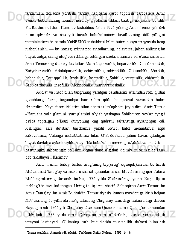 tariximizni   xolisona   yoritish,   tarixiy   haqiqatni   qaror   toptirish   barobarida   Amir
Temur bobomizning nomini, nuroniy qiyofasini  tiklash baxtiga muyassar  bo’ldik.
Yurtboshimiz Islom  Karimov tashabbusi  bilan 1996 yilning Amir  Temur yili  deb
e’lon   qilinishi   va   shu   yili   buyuk   bobokalonimiz   tavalludining   660   yilligini
mamlakatimizda hamda YuNESKO tashabbusi bilan butun dunyo miqyosida keng
nishonlanishi   —   bu  hozirgi   minnatdor   avlodlarning,  qolaversa,   jahon   ahlining  bu
buyuk zotga, uning ulug’vor ishlariga bildirgan cheksiz hurmati va e’zozi ramzidir.
Amir Temurning shaxsiy fazilatlari Ma’rifatparvarlik, lmparvarlik, Donishmandlik,
Raiyatparvarlik,   Adolatparvarlik,   echirimlilik,   rahimdillik,   Olijanoblik,   Mardlik,
bahodirlik,   Qattiqqo’llik,   Irodalilik,   Jasoratlilik,   Sobitlik,   vazminlik,   chidamlilik,
Sabr-bardoshlik, insoflilik, Mehribonlik, muruvvatpeshalik 1 .
.
Adolat   va  insof  bilan  tangrining  yaratgan   bandalarini  o’zimdan  rozi   qildim
gunohkorga   ham,   begunohga   ham   rahm   qilib,   haqqoniyat   yuzasidan   hukm
chiqardim. Xayr-ehson ishlarim bilan odamlar ko’nglidan joy oldim. Amir Temur
«Hamisha   xalq   g’amini,   yurt   g’amini   o’ylab   yashagan   Sohibqiron   yovlar   oyog`i
ostida   toptalgan   o’lkani   dunyoning   eng   qudratli   saltanatiga   aylantirgan   edi.
Kelinglar,   aziz   do’stlar,   barchamiz   yakdil   bo’lib,   halol   mehnatimiz,   aqlu
zakovatimiz,   Vatanga   muhabbatimiz   bilan   O’zbekistonni   jahon   havas   qiladigan
buyuk davlatga aylantiraylik. Bu yo’lda bobokalonimizning: «Adolat va ozodlik —
dasturingiz,   rahbaringiz   bo’lsin»   degan   dono   o’gitlari   doimiy   shiorimiz   bo’lsin»
deb takidlaydi I.Karimov
Amir   Temur   turkiy   barlos   urug’ining   biy(urug’   oqsoqoli)laridan   bo’lmish
Muhammad Tarag’ay va Buxoro shariat qonunlarini sharhlovchisining qizi Takina
Mohbegimlarning   farzandi   bo’lib,   1336   yilda   Shahrisabzga   yaqin   Xo’ja   Ilg’or
qishlog’ida tavallud topgan. Uning to’liq ismi sharifi Sohibqiron Amir Temur ibn
Amir Tarag’ay ibn Amir Burkuldir. Temur siyosiy kurash maydoniga kirib kelgan
XIV   asrning   60-yillarida   mo’g’ullarning   Chig’atoy   ulusidagi   hukmronligi   davom
etayotgan edi. 1346 yili Chig’atoy ulusi xoni Qozonxon amir Qozog’on tomonidan
o’ldiriladi.   1358   yilda   amir   Qozog’on   ham   o’ldiriladi,   ulusda   parokandalik
jarayoni   kuchayadi.   O’lkaning   turli   hududlarida   mustaqillik   da’vosi   bilan   ish
1
  Temur tuzuklari. Ahmedov B. tahriri.- Toshkent: G'afur G'ulom, - 1991.-144 b.