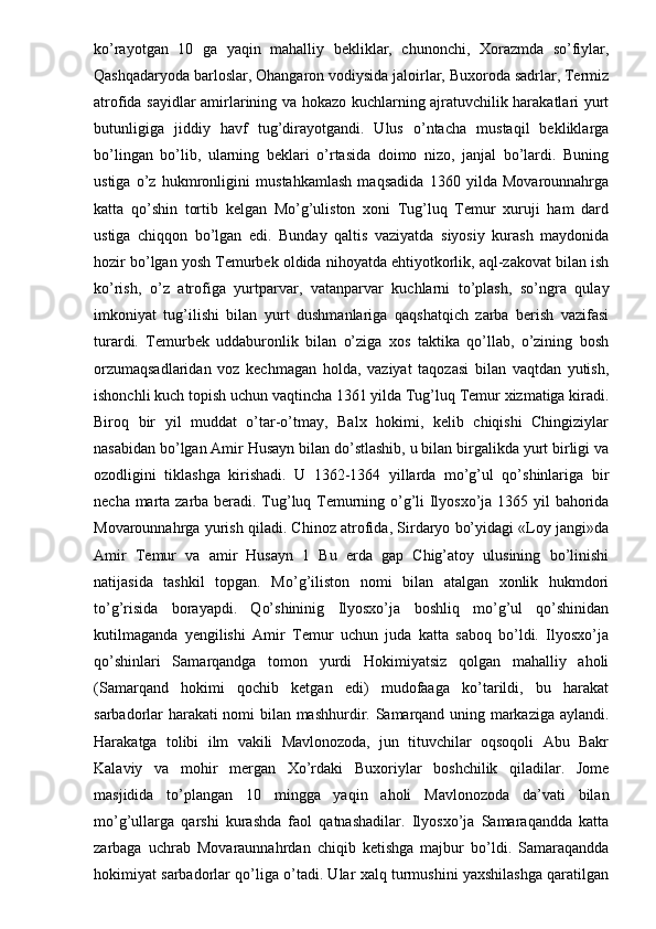 ko’rayotgan   10   ga   yaqin   mahalliy   bekliklar,   chunonchi,   Xorazmda   so’fiylar,
Qashqadaryoda barloslar, Ohangaron vodiysida jaloirlar, Buxoroda sadrlar, Termiz
atrofida sayidlar amirlarining va hokazo kuchlarning ajratuvchilik harakatlari yurt
butunligiga   jiddiy   havf   tug’dirayotgandi.   Ulus   o’ntacha   mustaqil   bekliklarga
bo’lingan   bo’lib,   ularning   beklari   o’rtasida   doimo   nizo,   janjal   bo’lardi.   Buning
ustiga   o’z   hukmronligini   mustahkamlash   maqsadida   1360   yilda   Movarounnahrga
katta   qo’shin   tortib   kelgan   Mo’g’uliston   xoni   Tug’luq   Temur   xuruji   ham   dard
ustiga   chiqqon   bo’lgan   edi.   Bunday   qaltis   vaziyatda   siyosiy   kurash   maydonida
hozir bo’lgan yosh Temurbek oldida nihoyatda ehtiyotkorlik, aql-zakovat bilan ish
ko’rish,   o’z   atrofiga   yurtparvar,   vatanparvar   kuchlarni   to’plash,   so’ngra   qulay
imkoniyat   tug’ilishi   bilan   yurt   dushmanlariga   qaqshatqich   zarba   berish   vazifasi
turardi.   Temurbek   uddaburonlik   bilan   o’ziga   xos   taktika   qo’llab,   o’zining   bosh
orzumaqsadlaridan   voz   kechmagan   holda,   vaziyat   taqozasi   bilan   vaqtdan   yutish,
ishonchli kuch topish uchun vaqtincha 1361 yilda Tug’luq Temur xizmatiga kiradi.
Biroq   bir   yil   muddat   o’tar-o’tmay,   Balx   hokimi,   kelib   chiqishi   Chingiziylar
nasabidan bo’lgan Amir Husayn bilan do’stlashib, u bilan birgalikda yurt birligi va
ozodligini   tiklashga   kirishadi.   U   1362-1364   yillarda   mo’g’ul   qo’shinlariga   bir
necha marta zarba beradi. Tug’luq Temurning o’g’li Ilyosxo’ja 1365 yil bahorida
Movarounnahrga yurish qiladi. Chinoz atrofida, Sirdaryo bo’yidagi «Loy jangi»da
Amir   Temur   va   amir   Husayn   1   Bu   erda   gap   Chig’atoy   ulusining   bo’linishi
natijasida   tashkil   topgan.   Mo’g’iliston   nomi   bilan   atalgan   xonlik   hukmdori
to’g’risida   borayapdi.   Qo’shininig   Ilyosxo’ja   boshliq   mo’g’ul   qo’shinidan
kutilmaganda   yengilishi   Amir   Temur   uchun   juda   katta   saboq   bo’ldi.   Ilyosxo’ja
qo’shinlari   Samarqandga   tomon   yurdi   Hokimiyatsiz   qolgan   mahalliy   aholi
(Samarqand   hokimi   qochib   ketgan   edi)   mudofaaga   ko’tarildi,   bu   harakat
sarbadorlar harakati nomi bilan mashhurdir. Samarqand uning markaziga aylandi.
Harakatga   tolibi   ilm   vakili   Mavlonozoda,   jun   tituvchilar   oqsoqoli   Abu   Bakr
Kalaviy   va   mohir   mergan   Xo’rdaki   Buxoriylar   boshchilik   qiladilar.   Jome
masjidida   to’plangan   10   mingga   yaqin   aholi   Mavlonozoda   da’vati   bilan
mo’g’ullarga   qarshi   kurashda   faol   qatnashadilar.   Ilyosxo’ja   Samaraqandda   katta
zarbaga   uchrab   Movaraunnahrdan   chiqib   ketishga   majbur   bo’ldi.   Samaraqandda
hokimiyat sarbadorlar qo’liga o’tadi. Ular xalq turmushini yaxshilashga qaratilgan