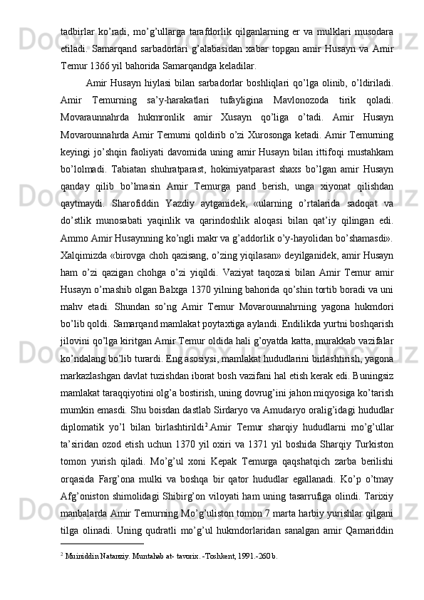 tadbirlar   ko’radi,   mo’g’ullarga   tarafdorlik   qilganlarning   er   va   mulklari   musodara
etiladi.   Samarqand   sarbadorlari   g’alabasidan   xabar   topgan   amir   Husayn   va   Amir
Temur 1366 yil bahorida Samarqandga keladilar.
Amir   Husayn   hiylasi   bilan  sarbadorlar   boshliqlari   qo’lga  olinib,  o’ldiriladi.
Amir   Temurning   sa’y-harakatlari   tufayligina   Mavlonozoda   tirik   qoladi.
Movaraunnahrda   hukmronlik   amir   Xusayn   qo’liga   o’tadi.   Amir   Husayn
Movarounnahrda Amir Temurni qoldirib o’zi Xurosonga ketadi. Amir Temurning
keyingi   jo’shqin   faoliyati   davomida   uning   amir   Husayn   bilan   ittifoqi   mustahkam
bo’lolmadi.   Tabiatan   shuhratparast,   hokimiyatparast   shaxs   bo’lgan   amir   Husayn
qanday   qilib   bo’lmasin   Amir   Temurga   pand   berish,   unga   xiyonat   qilishdan
qaytmaydi.   Sharofiddin   Yazdiy   aytganidek,   «ularning   o’rtalarida   sadoqat   va
do’stlik   munosabati   yaqinlik   va   qarindoshlik   aloqasi   bilan   qat’iy   qilingan   edi.
Ammo Amir Husaynning ko’ngli makr va g’addorlik o’y-hayolidan bo’shamasdi».
Xalqimizda «birovga choh qazisang, o’zing yiqilasan» deyilganidek, amir Husayn
ham   o’zi   qazigan   chohga   o’zi   yiqildi.   Vaziyat   taqozasi   bilan   Amir   Temur   amir
Husayn o’rnashib olgan Balxga 1370 yilning bahorida qo’shin tortib boradi va uni
mahv   etadi.   Shundan   so’ng   Amir   Temur   Movarounnahrning   yagona   hukmdori
bo’lib qoldi. Samarqand mamlakat poytaxtiga aylandi. Endilikda yurtni boshqarish
jilovini qo’lga kiritgan Amir Temur oldida hali g’oyatda katta, murakkab vazifalar
ko’ndalang bo’lib turardi. Eng asosiysi, mamlakat hududlarini birlashtirish, yagona
markazlashgan davlat tuzishdan iborat bosh vazifani hal etish kerak edi. Buningsiz
mamlakat taraqqiyotini olg’a bostirish, uning dovrug’ini jahon miqyosiga ko’tarish
mumkin emasdi. Shu boisdan dastlab Sirdaryo va Amudaryo oralig’idagi hududlar
diplomatik   yo’l   bilan   birlashtirildi 2
.Amir   Temur   sharqiy   hududlarni   mo’g’ullar
ta’siridan   ozod  etish  uchun  1370  yil  oxiri   va  1371  yil   boshida  Sharqiy  Turkiston
tomon   yurish   qiladi.   Mo’g’ul   xoni   Kepak   Temurga   qaqshatqich   zarba   berilishi
orqasida   Farg’ona   mulki   va   boshqa   bir   qator   hududlar   egallanadi.   Ko’p   o’tmay
Afg’oniston shimolidagi Shibirg’on viloyati ham uning tasarrufiga olindi. Tarixiy
manbalarda Amir Temurning Mo’g’uliston tomon 7 marta harbiy yurishlar qilgani
tilga   olinadi.   Uning   qudratli   mo’g’ul   hukmdorlaridan   sanalgan   amir   Qamariddin
2
  Muiniddin Natanziy. Muntahab at- tavorix. -Toshkent, 1991.-260 b.