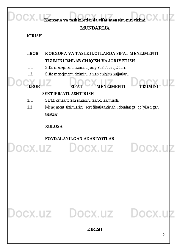 Korxona va tashkilotlarda sifat menejmenti tizimi
MUNDARIJA
KIRISH
I.BOB KORXONA VA TASHKILOTLARDA SIFAT MENEJMENTI
TIZIMINI ISHLAB CHIQISH VA JORIY ETISH
1.1. Sifat menejmenti tizimini joriy etish bosqichlari.
1.2. Sifat menejmenti tizimini ishlab chiqish hujjatlari.
II.BOB     SIFAT   MENEJMENTI   TIZIMINI
SERTIFIKATLASHTIRISH
2.1. Sertifikatlashtirish ishlarini tashkillashtirish.
2.2 Menejment   tizimlarini   sertifikatlashtirish   idoralariga   qo‘yiladigan
talablar.
XULOSA
FOYDALANILGAN ADABIYOTLAR
KIRISH
0 