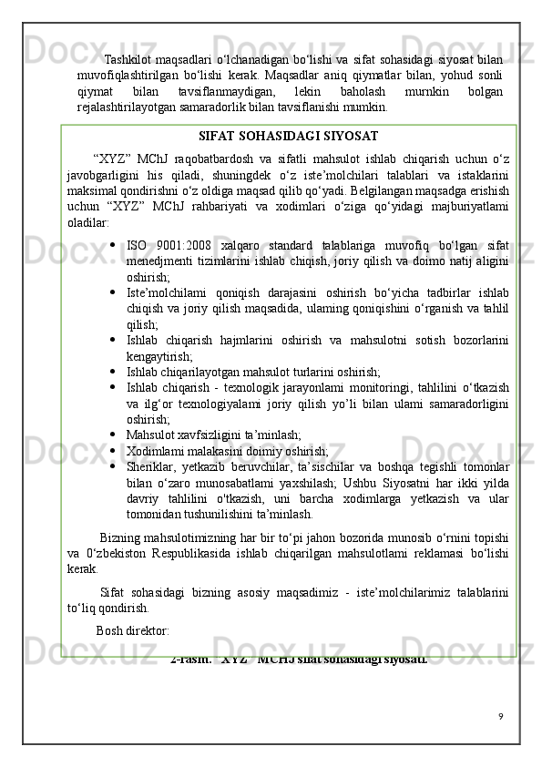 Tashkilot  maqsadlari  o‘lchanadigan  bo‘lishi   va  sifat  sohasidagi   siyosat  bilan
muvofiqlashtirilgan   bo‘lishi   kerak.   Maqsadlar   aniq   qiymatlar   bilan,   yohud   sonli
qiymat   bilan   tavsiflanmaydigan,   lekin   baholash   murnkin   bolgan
rejalashtirilayotgan samaradorlik bilan tavsiflanishi mumkin. 
 
                             2-rasm. “XYZ” MCHJ sifat sohasidagi siyosati.
9SIFAT SOHASIDAGI SIYOSAT
“XYZ”   MChJ   raqobatbardosh   va   sifatli   mahsulot   ishlab   chiqarish   uchun   o‘z
javobgarligini   his   qiladi,   shuningdek   o‘z   iste’molchilari   talablari   va   istaklarini
maksimal qondirishni o‘z oldiga maqsad qilib qo‘yadi. Belgilangan maqsadga erishish
uchun   “XYZ”   MChJ   rahbariyati   va   xodimlari   o‘ziga   qo‘yidagi   majburiyatlami
oladilar:
 ISO   9001:2008   xalqaro   standard   talablariga   muvofiq   bo‘lgan   sifat
menedjmenti   tizimlarini  ishlab   chiqish,  joriy  qilish   va  doimo  natij   aligini
oshirish;
 Iste’molchilami   qoniqish   darajasini   oshirish   bo‘yicha   tadbirlar   ishlab
chiqish va joriy qilish maqsadida, ulaming qoniqishini o‘rganish va tahlil
qilish; 
 Ishlab   chiqarish   hajmlarini   oshirish   va   mahsulotni   sotish   bozorlarini
kengaytirish;
 Ishlab chiqarilayotgan mahsulot turlarini oshirish; 
 Ishlab   chiqarish   -   texnologik   jarayonlami   monitoringi,   tahlilini   o‘tkazish
va   ilg‘or   texnologiyalami   joriy   qilish   yo’li   bilan   ulami   samaradorligini
oshirish; 
 Mahsulot xavfsizligini ta’minlash;
 Xodimlami malakasini doimiy oshirish;
 Sheriklar,   yetkazib   beruvchilar,   ta’sischilar   va   boshqa   tegishli   tomonlar
bilan   o‘zaro   munosabatlami   yaxshilash;   Ushbu   Siyosatni   har   ikki   yilda
davriy   tahlilini   o'tkazish,   uni   barcha   xodimlarga   yetkazish   va   ular
tomonidan tushunilishini ta’minlash.
  Bizning mahsulotimizning har bir to‘pi jahon bozorida munosib o‘rnini topishi
va   0‘zbekiston   Respublikasida   ishlab   chiqarilgan   mahsulotlami   reklamasi   bo‘lishi
kerak.
Sifat   sohasidagi   bizning   asosiy   maqsadimiz   -   iste’molchilarimiz   talablarini
to‘liq qondirish.
 Bosh direktor: 