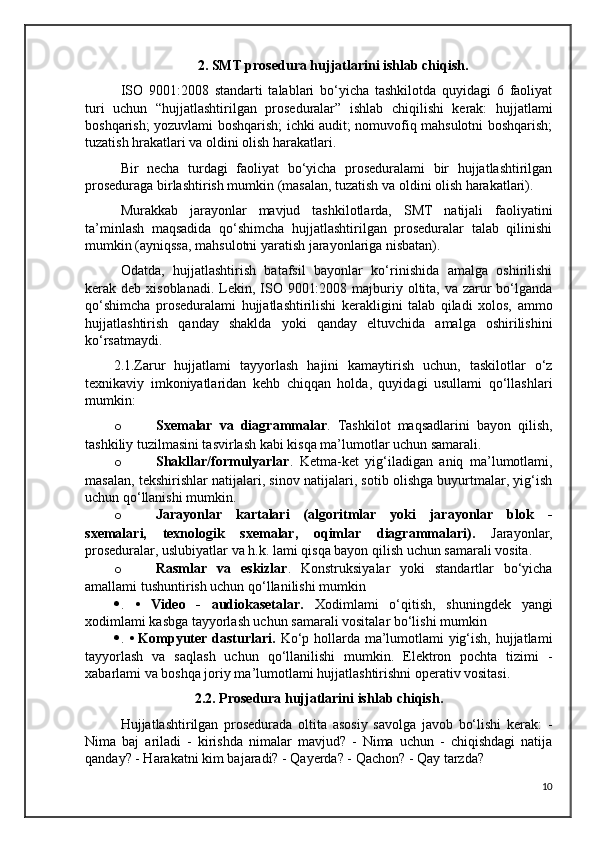 2. SMT prosedura hujjatlarini ishlab chiqish.
ISO   9001:2008   standarti   talablari   bo‘yicha   tashkilotda   quyidagi   6   faoliyat
turi   uchun   “hujjatlashtirilgan   proseduralar”   ishlab   chiqilishi   kerak:   hujjatlami
boshqarish; yozuvlami boshqarish; ichki audit; nomuvofiq mahsulotni boshqarish;
tuzatish hrakatlari va oldini olish harakatlari.
Bir   necha   turdagi   faoliyat   bo‘yicha   proseduralami   bir   hujjatlashtirilgan
proseduraga birlashtirish mumkin (masalan, tuzatish va oldini olish harakatlari).
Murakkab   jarayonlar   mavjud   tashkilotlarda,   SMT   natijali   faoliyatini
ta’minlash   maqsadida   qo‘shimcha   hujjatlashtirilgan   proseduralar   talab   qilinishi
mumkin (ayniqssa, mahsulotni yaratish jarayonlariga nisbatan).
Odatda,   hujjatlashtirish   batafsil   bayonlar   ko‘rinishida   amalga   oshirilishi
kerak deb xisoblanadi. Lekin, ISO 9001:2008 majburiy oltita, va zarur  bo‘lganda
qo‘shimcha   proseduralami   hujjatlashtirilishi   kerakligini   talab   qiladi   xolos,   ammo
hujjatlashtirish   qanday   shaklda   yoki   qanday   eltuvchida   amalga   oshirilishini
ko‘rsatmaydi.
2.1.Zarur   hujjatlami   tayyorlash   hajini   kamaytirish   uchun,   taskilotlar   o‘z
texnikaviy   imkoniyatlaridan   kehb   chiqqan   holda,   quyidagi   usullami   qo‘llashlari
mumkin:
o Sxemalar   va   diagrammalar .   Tashkilot   maqsadlarini   bayon   qilish,
tashkiliy tuzilmasini tasvirlash kabi kisqa ma’lumotlar uchun samarali.
o Shakllar/formulyarlar .   Ketma-ket   yig‘iladigan   aniq   ma’lumotlami,
masalan, tekshirishlar natijalari, sinov natijalari, sotib olishga buyurtmalar, yig‘ish
uchun qo‘llanishi mumkin.
o Jarayonlar   kartalari   (algoritmlar   yoki   jarayonlar   blok   -
sxemalari,   texnologik   sxemalar,   oqimlar   diagrammalari).   Jarayonlar,
proseduralar, uslubiyatlar va h.k. lami qisqa bayon qilish uchun samarali vosita.
o Rasmlar   va   eskizlar .   Konstruksiyalar   yoki   standartlar   bo‘yicha
amallami tushuntirish uchun qo‘llanilishi mumkin
 .   •   Video   -   audiokasetalar.   Xodimlami   o‘qitish,   shuningdek   yangi
xodimlami kasbga tayyorlash uchun samarali vositalar bo‘lishi mumkin
 .   • Kompyuter dasturlari.   Ko‘p hollarda ma’lumotlami yig‘ish, hujjatlami
tayyorlash   va   saqlash   uchun   qo‘llanilishi   mumkin.   Elektron   pochta   tizimi   -
xabarlami va boshqa joriy ma’lumotlami hujjatlashtirishni operativ vositasi. 
2.2. Prosedura hujjatlarini ishlab chiqish.
Hujjatlashtirilgan   prosedurada   oltita   asosiy   savolga   javob   bo‘lishi   kerak:   -
Nima   baj   ariladi   -   kirishda   nimalar   mavjud?   -   Nima   uchun   -   chiqishdagi   natija
qanday? - Harakatni kim bajaradi? - Qayerda? - Qachon? - Qay tarzda?
10 