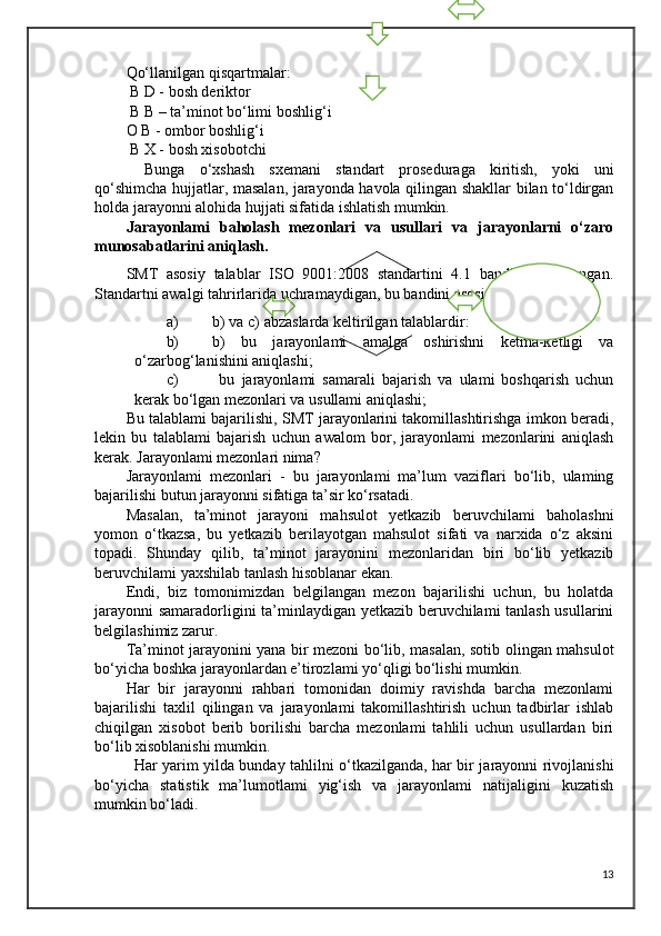 Qo‘llanilgan qisqartmalar:
 B D - bosh deriktor
 B B – ta’minot bo‘limi boshlig‘i
O B - ombor boshlig‘i
 B X - bosh xisobotchi
Bunga   o‘xshash   sxemani   standart   proseduraga   kiritish,   yoki   uni
qo‘shimcha hujjatlar, masalan, jarayonda havola qilingan shakllar bilan to‘ldirgan
holda jarayonni alohida hujjati sifatida ishlatish mumkin.
Jarayonlami   baholash   mezonlari   va   usullari   va   jarayonlarni   o‘zaro
munosabatlarini aniqlash. 
SMT   asosiy   talablar   ISO   9001:2008   standartini   4.1   bandida   belgilangan.
Standartni awalgi tahrirlarida uchramaydigan, bu bandini asosiy talablari - bu 
a) b) va c) abzaslarda keltirilgan talablardir: 
b) b)   bu   jarayonlami   amalga   oshirishni   ketma-ketligi   va
o‘zarbog‘lanishini aniqlashi; 
c)   bu   jarayonlami   samarali   bajarish   va   ulami   boshqarish   uchun
kerak bo‘lgan mezonlari va usullami aniqlashi;
Bu talablami bajarilishi, SMT jarayonlarini takomillashtirishga imkon beradi,
lekin   bu   talablami   bajarish   uchun   awalom   bor,   jarayonlami   mezonlarini   aniqlash
kerak. Jarayonlami mezonlari nima? 
Jarayonlami   mezonlari   -   bu   jarayonlami   ma’lum   vaziflari   bo‘lib,   ulaming
bajarilishi butun jarayonni sifatiga ta’sir ko‘rsatadi.
Masalan,   ta’minot   jarayoni   mahsulot   yetkazib   beruvchilami   baholashni
yomon   o‘tkazsa,   bu   yetkazib   berilayotgan   mahsulot   sifati   va   narxida   o‘z   aksini
topadi.   Shunday   qilib,   ta’minot   jarayonini   mezonlaridan   biri   bo‘lib   yetkazib
beruvchilami yaxshilab tanlash hisoblanar ekan. 
Endi,   biz   tomonimizdan   belgilangan   mezon   bajarilishi   uchun,   bu   holatda
jarayonni  samaradorligini ta’minlaydigan yetkazib beruvchilami tanlash usullarini
belgilashimiz zarur. 
Ta’minot jarayonini yana bir mezoni bo‘lib, masalan, sotib olingan mahsulot
bo‘yicha boshka jarayonlardan e’tirozlami yo‘qligi bo‘lishi mumkin. 
Har   bir   jarayonni   rahbari   tomonidan   doimiy   ravishda   barcha   mezonlami
bajarilishi   taxlil   qilingan   va   jarayonlami   takomillashtirish   uchun   tadbirlar   ishlab
chiqilgan   xisobot   berib   borilishi   barcha   mezonlami   tahlili   uchun   usullardan   biri
bo‘lib xisoblanishi mumkin.
Har yarim yilda bunday tahlilni o‘tkazilganda, har bir jarayonni rivojlanishi
bo‘yicha   statistik   ma’lumotlami   yig‘ish   va   jarayonlami   natijaligini   kuzatish
mumkin bo‘ladi. 
13 