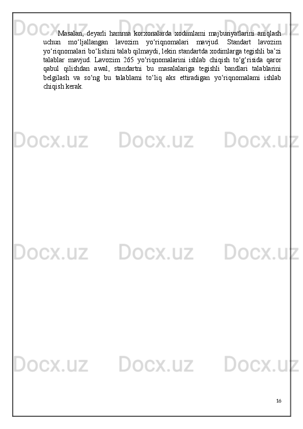 Masalan,   deyarli   hamrna   korxonalarda   xodimlami   majburiyatlarini   aniqlash
uchun   mo‘ljallangan   lavozim   yo‘riqnomalari   mavjud.   Standart   lavozim
yo‘riqnomalari bo‘lishini talab qilmaydi, lekin standartda xodimlarga tegishli ba’zi
talablar   mavjud.   Lavozim   265   yo‘riqnomalarini   ishlab   chiqish   to‘g‘risida   qaror
qabul   qilishdan   awal,   standartni   bu   masalalariga   tegishli   bandlari   talablarini
belgilash   va   so‘ng   bu   talablarni   to‘liq   aks   ettiradigan   yo‘riqnomalami   ishlab
chiqish kerak.
16