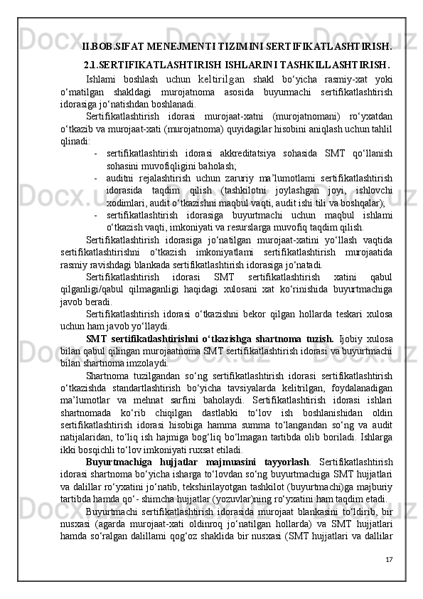 II.BOB.SIFAT MENEJMENTI TIZIMINI SERTIFIKATLASHTIRISH.
2.1.SERTIFIKATLASHTIRISH ISHLARINI TASHKILLASHTIRISH .
Ishlami   boshlash   uchun   keltirilgan   shakl   bo‘yicha   rasmiy-xat   yoki
o‘matilgan   shakldagi   murojatnoma   asosida   buyurmachi   sertifikatlashtirish
idorasiga jo‘natishdan boshlanadi.
Sertifikatlashtirish   idorasi   murojaat-xatni   (murojatnomani)   ro‘yxatdan
o‘tkazib va murojaat-xati (murojatnoma) quyidagilar hisobini aniqlash uchun tahlil
qlinadi:
- sertifikatlashtirish   idorasi   akkreditatsiya   sohasida   SMT   qo‘llanish
sohasini muvofiqligini baholash;
- auditni   rejalashtirish   uchun   zaruriy   ma’lumotlami   sertifikatlashtirish
idorasida   taqdim   qilish   (tashkilotni   joylashgan   joyi,   ishlovchi
xodimlari, audit o‘tkazishni maqbul vaqti, audit ishi tili va boshqalar);
- sertifikatlashtirish   idorasiga   buyurtmachi   uchun   maqbul   ishlami
o‘tkazish vaqti, imkoniyati va resurslarga muvofiq taqdim qilish.
Sertifikatlashtirish   idorasiga   jo‘natilgan   murojaat-xatini   yo‘llash   vaqtida
sertifikatlashtirishni   o‘tkazish   imkoniyatlami   sertifikatlashtirish   murojaatida
rasmiy ravishdagi blankada sertifikatlashtirish idorasiga jo‘natadi.
Sertifikatlashtirish   idorasi   SMT   sertifikatlashtirish   xatini   qabul
qilganligi/qabul   qilmaganligi   haqidagi   xulosani   xat   ko‘rinishida   buyurtmachiga
javob beradi.
Sertifikatlashtirish   idorasi   o‘tkazishni   bekor   qilgan   hollarda   teskari   xulosa
uchun ham javob yo‘llaydi.
SMT   sertifikatlashtirishni   o‘tkazishga   shartnoma   tuzish.   Ijobiy   xulosa
bilan qabul qilingan murojaatnoma SMT sertifikatlashtirish idorasi va buyurtmachi
bilan shartnoma imzolaydi. 
Shartnoma   tuzilgandan   so‘ng   sertifikatlashtirish   idorasi   sertifikatlashtirish
o‘tkazishda   standartlashtirish   bo‘yicha   tavsiyalarda   kelitrilgan,   foydalanadigan
ma’lumotlar   va   mehnat   sarfini   baholaydi.   Sertifikatlashtirish   idorasi   ishlari
shartnomada   ko‘rib   chiqilgan   dastlabki   to‘lov   ish   boshlanishidan   oldin
sertifikatlashtirish   idorasi   hisobiga   hamma   summa   to‘langandan   so‘ng   va   audit
natijalaridan,   to‘liq   ish   hajmiga  bog‘liq  bo‘lmagan   tartibda   olib  boriladi.  Ishlarga
ikki bosqichli to‘lov imkoniyati ruxsat etiladi. 
Buyurtmachiga   hujjatlar   majmuasini   tayyorlash .   Sertifikatlashtirish
idorasi shartnoma bo‘yicha isharga to‘lovdan so‘ng buyurtmachiga SMT hujjatlari
va dalillar ro‘yxatini jo‘natib, tekshirilayotgan tashkilot (buyurtmachi)ga majburiy
tartibda hamda qo‘- shimcha hujjatlar (yozuvlar)ning ro‘yxatini ham taqdim etadi. 
Buyurtmachi   sertifikatlashtirish   idorasida   murojaat   blankasini   to‘ldirib,   bir
nusxasi   (agarda   murojaat-xati   oldinroq   jo‘natilgan   hollarda)   va   SMT   hujjatlari
hamda so‘ralgan dalillami qog‘oz shaklida bir  nusxasi  (SMT hujjatlari va dallilar
17 