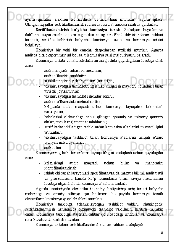 ayrim   qismlari   elektron   ko‘rinishida   bo‘lishi   ham   mumkin)   taqdim   qiladi.
Olingan hujjatlar sertifikatlashtirish idorasida nazorat nusxasi sifatida qoldiriladi.
Sertifikatlashtirish   bo‘yicha   komissiya   tuzish.   So‘ralgan   hujjatlar   va
dalillami   buyurtmachi   taqdim   etganidan   so‘ng   sertifikatlashtirish   idorasi   rahbari
tarqatib,   sertifikatlashtirish   bo‘yicha   komissiya   tuzadi   va   komissiya   raisini
belgilaydi.
Komissiya   bir   yoki   bir   qancha   eksperlardan   tuzilishi   mumkin.   Agarda
auditda bita ekspert mavjud bo‘lsa, u komissiya raisi majburiyatini bajaradi.
Komissiya tarkibi va ishtirokchilarini aniqlashda quyidagilami hisobga olish
zarur:
- audit maqsadi, sohasi va mezonini;
- audit o‘tkazish muddatini;
- tashkilot iqtisodiy faoliyati turi (turlari)ni;
- tekshirilayotgan tashkilotning ishlab chiqarish maydoni (filiallari) bilan
turli xil joylashuvini; 
- tekshirilayotgan tashkilot ishchilar sonini;
- auditni o‘tkazishda mehnat sarfini;
- kelgusida   audit   maqsadi   uchun   komissiya   layoqatini   ta’minlash
zaruriyatini; 
- baholashni   o‘tkazishga   qabul   qilingan   qonuniy   va   miyoriy   qonuniy
aktlar, texnik reglamentlar talablarini;
- sertifikatlashtiriladigan tashkilotdan komissiya a’zolarini mustaqilligini
ta’minlash;
- tekshirilayotgan   tashkilot   bilan   komissiya   a’zolarini   natijali   o‘zaro
faoliyati imkoniyatlarini;
- audit tilini.
Komissiyaning ko‘p tomonlama layoqatliligini tasdiqlash uchun quyidagilar
zarur: 
- kelgusidagi   audit   maqsadi   uchun   bilim   va   mahoratini
identifikatlashtirish; 
- ishlab chiqarish jarayonlari spesifikatsiyasida maxsus bilimi, audit usuli
va   prosedurasini   hamda   ko‘p   tomonlama   bilim   saviya   mezonlarini
hisobga olgan holatda komissiya a’zolami tanlash.
Agarda   komissiyada   ekspertlar   iqtisodiy   faoliyatning   aniq   turlari   bo‘yicha
mahoratga   va   zaruriy   bilimga   ega   bo‘lmasa,   bu   paytda   komissiya   texnik
ekspertlami komissiyaga qo‘shishlari mumkin. 
Komissiya   tarkibiga   tekshirilayotgan   tashkilot   vaklini   shuningdek,
sertifikatlashtirish   natijalarida   qiziquvchi   tashkilot   vakillarini   kiritish   mumkin
emas.   Komissiya   tarkibiga   stajerlar,   rahbar   qo‘l   ostidagi   ishchilar   va   komissiya
raisi kuzatuvida kiritish mumkin.
Komissiya tarkibini sertifikatlashtirish idorasi rahbari tasdiqlaydi.
18