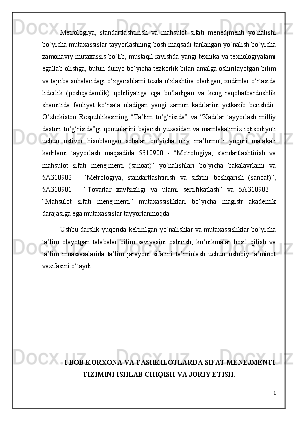Metrologiya,   standartlashtirish   va   mahsulot   sifati   menedjmenti   yo‘nalishi
bo‘yicha mutaxassislar tayyorlashning bosh maqsadi tanlangan yo‘nalish bo‘yicha
zamonaviy mutaxassis bo‘lib, mustaqil ravishda yangi texnika va texnologiyalami
egallab olishga, butun dunyo bo‘yicha tezkorlik bilan amalga oshirilayotgan bilim
va tajriba sohalaridagi o‘zgarishlami tezda o‘zlashtira oladigan, xodimlar o‘rtasida
liderlik   (peshqadamlik)   qobiliyatiga   ega   bo‘ladigan   va   keng   raqobatbardoshlik
sharoitida   faoliyat   ko‘rsata   oladigan   yangi   zamon   kadrlarini   yetkazib   berishdir.
O‘zbekiston   Respublikasining   “Ta’lim   to‘g‘risida”   va   “Kadrlar   tayyorlash   milliy
dasturi to‘g‘risida”gi  qonunlarini bajarish yuzasidan va mamlakatimiz iqtisodiyoti
uchun   ustivor   hisoblangan   sohalar   bo‘yicha   oliy   ma’lumotli   yuqori   malakali
kadrlami   tayyorlash   maqsadida   5310900   -   “Metrologiya,   standartlashtirish   va
mahsulot   sifati   menejmenti   (sanoat)”   yo‘nalishlari   bo‘yicha   bakalavrlami   va
5A310902   -   “Metrologiya,   standartlashtirish   va   sifatni   boshqarish   (sanoat)”,
5A310901   -   “Tovarlar   xavfsizligi   va   ulami   sertifikatlash”   va   5A310903   -
“Mahsulot   sifati   menejmenti”   mutaxassisliklari   bo‘yicha   magistr   akademik
darajasiga ega mutaxassislar tayyorlanmoqda.
Ushbu darslik yuqorida keltirilgan yo‘nalishlar va mutaxassisliklar bo‘yicha
ta’lim   olayotgan   talabalar   bilim   saviyasini   oshirish,   ko‘nikmalar   hosil   qilish   va
ta’lim   muassasalarida   ta’lim   jarayoni   sifatini   ta’minlash   uchun   uslubiy   ta’minot
vazifasini o‘taydi.
             I-BOB.KORXONA VA TASHKILOTLARDA SIFAT MENEJMENTI
TIZIMINI ISHLAB CHIQISH VA JORIY ETISH.
1