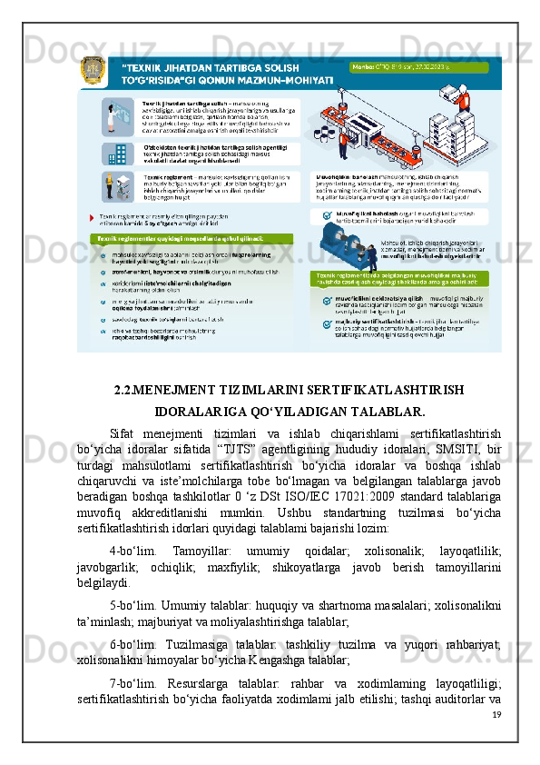 2.2.MENEJMENT TIZIMLARINI SERTIFIKATLASHTIRISH
IDORALARIGA QO‘YILADIGAN TALABLAR.
Sifat   menejmenti   tizimlari   va   ishlab   chiqarishlami   sertifikatlashtirish
bo‘yicha   idoralar   sifatida   “TJTS”   agentligining   hududiy   idoralari,   SMSITI,   bir
turdagi   mahsulotlami   sertifikatlashtirish   bo‘yicha   idoralar   va   boshqa   ishlab
chiqaruvchi   va   iste’molchilarga   tobe   bo‘lmagan   va   belgilangan   talablarga   javob
beradigan   boshqa   tashkilotlar   0   ‘z   DSt   ISO/IEC   17021:2009   standard   talablariga
muvofiq   akkreditlanishi   mumkin.   Ushbu   standartning   tuzilmasi   bo‘yicha
sertifikatlashtirish idorlari quyidagi talablami bajarishi lozim:
4-bo‘lim.   Tamoyillar:   umumiy   qoidalar;   xolisonalik;   layoqatlilik;
javobgarlik;   ochiqlik;   maxfiylik;   shikoyatlarga   javob   berish   tamoyillarini
belgilaydi.
5-bo‘lim. Umumiy talablar: huquqiy va shartnoma masalalari; xolisonalikni
ta’minlash; majburiyat va moliyalashtirishga talablar;
6-bo‘lim.   Tuzilmasiga   talablar:   tashkiliy   tuzilma   va   yuqori   rahbariyat;
xolisonalikni himoyalar bo‘yicha Kengashga talablar; 
7-bo‘lim.   Resurslarga   talablar:   rahbar   va   xodimlaming   layoqatliligi;
sertifikatlashtirish bo‘yicha faoliyatda xodimlami jalb etilishi; tashqi auditorlar va
19
