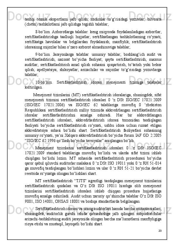 tashqi   texnik   ekspertlami   jalb   qilish;   xodimlar   to‘g‘risidagi   yozuvlar;   bilvosita
(chetki) tashkilotlami jalb qilishga tegishli talablar; 
8-bo‘lim. Axborotlarga talablar: keng miqyosda foydalaniladigan axbortlar;
sertifikatlashtirishga   taalluqli   hujjatlar;   sertifikatlangan   tashkilotlaming   ro‘yxati;
sertifikatga   havolalar   va   belgilardan   foydalanish;   maxfiylik;   sertifikatlashtirish
idorasinng mijozlar bilan o‘zaro axborot almashinuviga talablar;
9-bo‘lim.   Jarayonlarga   talablar:   umumiy   talablar;   boshlang‘ich   audit   va
sertifikatlashtirish;   nazorat   bo‘yicha   faoliyat;   qayta   sertifikatlashtirish;   maxsus
auditlar;   sertifikatlashtirish   amal   qilish   sohasini   qisqartirish,   to‘tatish   yoki   bekor
qilish;   apellyatsiya;   shikoyatlar;   arizachilar   va   mijozlar   to‘g‘risidagi   yozuvlarga
talablar;
10-bo‘lim.   Sertifikatlashtirish   idorasi   menejmenti   tizimiga   talabalar
keltirilgan.
Menejment  tizimlarini  (MT)  sertifikatlashtirish idoralariga,  shuningdek, sifat
menejmenti   tizimini   sertifikatlashtirish   idoralari   0   ‘z   DSt   ISO/IEC   17021:2009
(ISO/IEC   17021:2006)   va   ISO/IEC   62   talablariga   muvofiq   0   ‘zbekiston
Respublikasi   sertifikatlashtirish   milliy   tizimida   akkreditlangan   sertifikatlashtirish
idoralar   sertifikatlashtirishni   amalga   oshiradi.   Har   bir   akkreditlangan
sertifikatlashtirish   idoralari,   akkreditlashtirish   idorasi   tomonidan   tasdiqlagan
faoliyati   bo‘yicha   sertifikatlashtirish   ro‘yxati,   ushbu   idora   uchun   ruxsat   etilgan
akkreditatsiya   sohasi   bo‘lishi   shart.   Sertifikatlashtirish   faoliyatlari   sohasining
umumiy ro‘yxati, ya’ni Xalqaro akkreditlashtirish bo‘yicha forum IAF GD 2:2005
“ISO/IEC 62:1996 qo‘llash bo‘yicha tavsiyalar” aniqlangan bo‘lib.
Menejment   tizimlarini   sertifikatlashtirish   idoralari   0   ‘z   DSt   ISO/IEC
17021:2009   standard   talablariga   muvofiq   bo‘lishi   va   ularda   sifat   tizimi   ishlab
chiqilgan   bo‘lishi   lozim.   MT   sohasida   sertifikatlashtirish   prosedurasi   bo‘yicha
qaror qabul qiluvchi auditorlar malakasi 0 ‘z DSt ISO 19011 yoki 0 ‘z RH 51-014
ga muvofiq tasdiqlangan  bo‘lishlari  lozim va ular  0 ‘z RH 51-21 bo‘yicha davlat
reestrida ro‘yxatga olingan bo‘lishlari shart.
MT   sertifikatlashtirish   “TJTS”   agentligi   tasdiqlagan   menejment   tizimlarini
sertifikatlashtirish   qoidalari   va   O‘z   DSt   ISO   19011   hisobga   olib   menejment
tizimlarini   sertifikatlashtirish   idoralari   ishlab   chiqqan   prosedura   hujjatlariga
muvofiq amalga oshiriladi. Audit uchun zaruriy qo‘shimcha talablar O‘z DSt ISO
9001, ISO 14001, OHSAS 18001 va boshqa standartlarda belgilangan.
Sertifikatlashtirish idorasi va uning auditorlari hamda barcha mutaxassisilari,
shuningdek,   auditorlik   guruhi   ishida   qatnashishga   jalb   qilingan   subpudratchilar
arizachi-tashkilotning auditi jarayonida olingan barcha ma’lumotlarni maxfiyligiga
rioya etishi va mustaqil, layoqatli bo‘lishi shart.
20