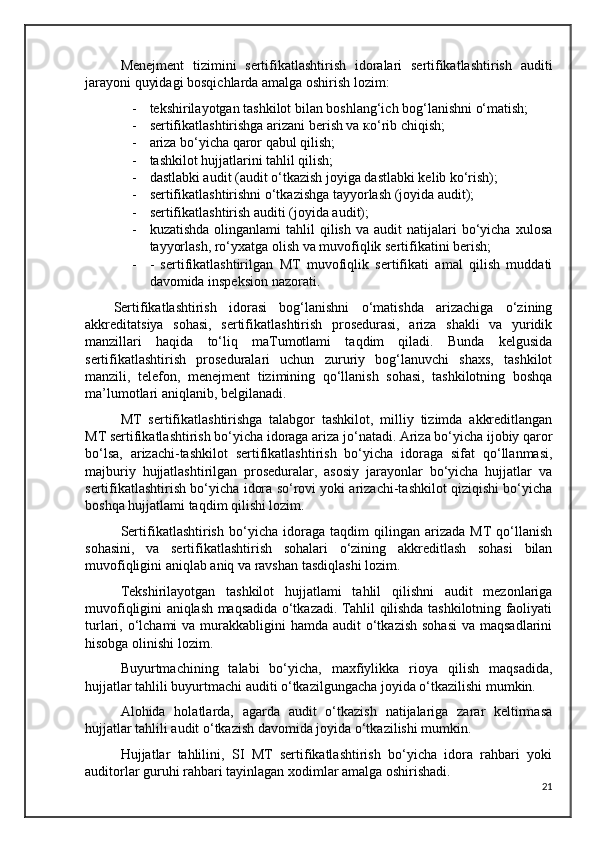 Menejment   tizimini   sertifikatlashtirish   idoralari   sertifikatlashtirish   auditi
jarayoni quyidagi bosqichlarda amalga oshirish lozim:
- tekshirilayotgan tashkilot bilan boshlang‘ich bog‘lanishni o‘matish; 
- sertifikatlashtirishga arizani berish va ко‘rib chiqish; 
- ariza bo‘yicha qaror qabul qilish;
- tashkilot hujjatlarini tahlil qilish; 
- dastlabki audit (audit o‘tkazish joyiga dastlabki kelib ko‘rish); 
- sertifikatlashtirishni o‘tkazishga tayyorlash (joyida audit);
- sertifikatlashtirish auditi (joyida audit);
- kuzatishda   olinganlami   tahlil  qilish   va  audit   natijalari  bo‘yicha  xulosa
tayyorlash, ro‘yxatga olish va muvofiqlik sertifikatini berish;
- -   sertifikatlashtirilgan   MT   muvofiqlik   sertifikati   amal   qilish   muddati
davomida inspeksion nazorati.
Sertifikatlashtirish   idorasi   bog‘lanishni   o‘matishda   arizachiga   o‘zining
akkreditatsiya   sohasi,   sertifikatlashtirish   prosedurasi,   ariza   shakli   va   yuridik
manzillari   haqida   to‘liq   maTumotlami   taqdim   qiladi.   Bunda   kelgusida
sertifikatlashtirish   proseduralari   uchun   zururiy   bog‘lanuvchi   shaxs,   tashkilot
manzili,   telefon,   menejment   tizimining   qo‘llanish   sohasi,   tashkilotning   boshqa
ma’lumotlari aniqlanib, belgilanadi.
MT   sertifikatlashtirishga   talabgor   tashkilot,   milliy   tizimda   akkreditlangan
MT sertifikatlashtirish bo‘yicha idoraga ariza jo‘natadi. Ariza bo‘yicha ijobiy qaror
bo‘lsa,   arizachi-tashkilot   sertifikatlashtirish   bo‘yicha   idoraga   sifat   qo‘llanmasi,
majburiy   hujjatlashtirilgan   proseduralar,   asosiy   jarayonlar   bo‘yicha   hujjatlar   va
sertifikatlashtirish bo‘yicha idora so‘rovi yoki arizachi-tashkilot qiziqishi bo‘yicha
boshqa hujjatlami taqdim qilishi lozim. 
Sertifikatlashtirish   bo‘yicha   idoraga   taqdim   qilingan   arizada   MT   qo‘llanish
sohasini,   va   sertifikatlashtirish   sohalari   o‘zining   akkreditlash   sohasi   bilan
muvofiqligini aniqlab aniq va ravshan tasdiqlashi lozim.
Tekshirilayotgan   tashkilot   hujjatlami   tahlil   qilishni   audit   mezonlariga
muvofiqligini aniqlash maqsadida o‘tkazadi. Tahlil qilishda tashkilotning faoliyati
turlari, o‘lchami  va murakkabligini  hamda audit  o‘tkazish  sohasi  va maqsadlarini
hisobga olinishi lozim.
Buyurtmachining   talabi   bo‘yicha,   maxfiylikka   rioya   qilish   maqsadida,
hujjatlar tahlili buyurtmachi auditi o‘tkazilgungacha joyida o‘tkazilishi mumkin.
Alohida   holatlarda,   agarda   audit   o‘tkazish   natijalariga   zarar   keltirmasa
hujjatlar tahlili audit o‘tkazish davomida joyida o‘tkazilishi mumkin.
Hujjatlar   tahlilini,   SI   MT   sertifikatlashtirish   bo‘yicha   idora   rahbari   yoki
auditorlar guruhi rahbari tayinlagan xodimlar amalga oshirishadi. 
21 