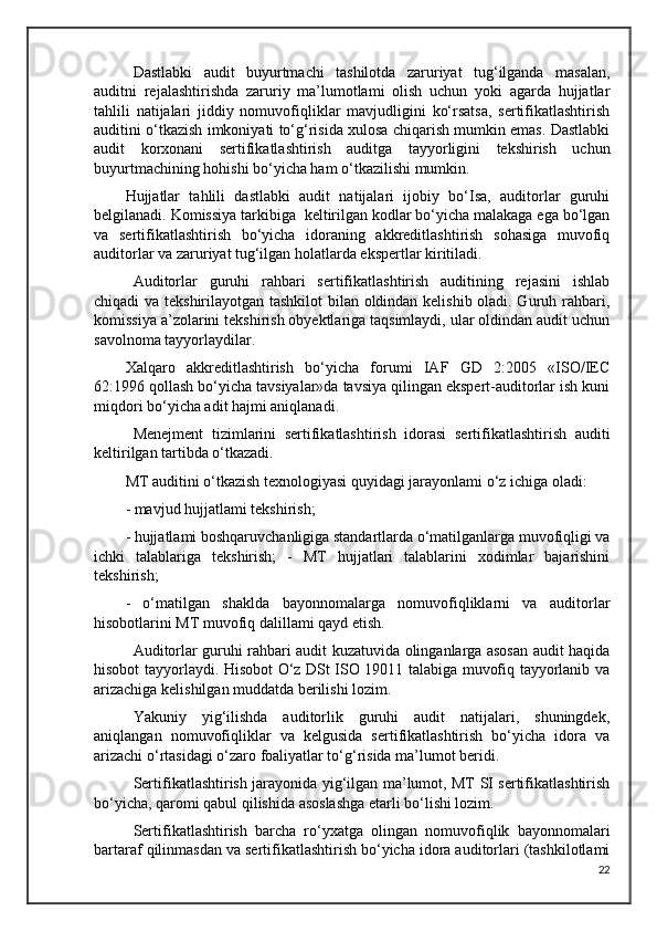 Dastlabki   audit   buyurtmachi   tashilotda   zaruriyat   tug‘ilganda   masalan,
auditni   rejalashtirishda   zaruriy   ma’lumotlami   olish   uchun   yoki   agarda   hujjatlar
tahlili   natijalari   jiddiy   nomuvofiqliklar   mavjudligini   ko‘rsatsa,   sertifikatlashtirish
auditini o‘tkazish imkoniyati to‘g‘risida xulosa chiqarish mumkin emas. Dastlabki
audit   korxonani   sertifikatlashtirish   auditga   tayyorligini   tekshirish   uchun
buyurtmachining hohishi bo‘yicha ham o‘tkazilishi mumkin.
Hujjatlar   tahlili   dastlabki   audit   natijalari   ijobiy   bo‘Isa,   auditorlar   guruhi
belgilanadi. Komissiya tarkibiga  keltirilgan kodlar bo‘yicha malakaga ega bo‘lgan
va   sertifikatlashtirish   bo‘yicha   idoraning   akkreditlashtirish   sohasiga   muvofiq
auditorlar va zaruriyat tug‘ilgan holatlarda ekspertlar kiritiladi.
Auditorlar   guruhi   rahbari   sertifikatlashtirish   auditining   rejasini   ishlab
chiqadi va tekshirilayotgan tashkilot bilan oldindan kelishib oladi. Guruh rahbari,
komissiya a’zolarini tekshirish obyektlariga taqsimlaydi, ular oldindan audit uchun
savolnoma tayyorlaydilar.
Xalqaro   akkreditlashtirish   bo‘yicha   forumi   IAF   GD   2:2005   «ISO/IEC
62:1996 qollash bo‘yicha tavsiyalar»da tavsiya qilingan ekspert-auditorlar ish kuni
miqdori bo‘yicha adit hajmi aniqlanadi. 
Menejment   tizimlarini   sertifikatlashtirish   idorasi   sertifikatlashtirish   auditi
keltirilgan tartibda o‘tkazadi.
MT auditini o‘tkazish texnologiyasi quyidagi jarayonlami o‘z ichiga oladi: 
- mavjud hujjatlami tekshirish; 
- hujjatlami boshqaruvchanligiga standartlarda o‘matilganlarga muvofiqligi va
ichki   talablariga   tekshirish;   -   MT   hujjatlari   talablarini   xodimlar   bajarishini
tekshirish; 
-   o‘matilgan   shaklda   bayonnomalarga   nomuvofiqliklarni   va   auditorlar
hisobotlarini MT muvofiq dalillami qayd etish.
Auditorlar guruhi rahbari audit kuzatuvida olinganlarga asosan audit haqida
hisobot tayyorlaydi. Hisobot O‘z DSt ISO 19011 talabiga muvofiq tayyorlanib va
arizachiga kelishilgan muddatda berilishi lozim.  
Yakuniy   yig‘ilishda   auditorlik   guruhi   audit   natijalari,   shuningdek,
aniqlangan   nomuvofiqliklar   va   kelgusida   sertifikatlashtirish   bo‘yicha   idora   va
arizachi o‘rtasidagi o‘zaro foaliyatlar to‘g‘risida ma’lumot beridi.
Sertifikatlashtirish jarayonida yig‘ilgan ma’lumot, MT SI sertifikatlashtirish
bo‘yicha, qaromi qabul qilishida asoslashga etarli bo‘lishi lozim.
Sertifikatlashtirish   barcha   ro‘yxatga   olingan   nomuvofiqlik   bayonnomalari
bartaraf qilinmasdan va sertifikatlashtirish bo‘yicha idora auditorlari (tashkilotlami
22 