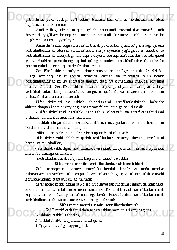 qatnashishi   yoki   boshqa   yo‘l   bilan)   tuzatish   harakatlami   tekshirmasdan   oldin
tugatilishi mumkin emas. 
Auditorlik guruhi qaror qabul qilish uchun audit mezonlariga muvofiq audit
davomida   yig‘ilgan   boshqa   ma’lumotlami   va   audit   kuzatuvini   tahlil   qiladi   va   bu
to‘g‘risida xulosa tayyorlaydi.
Arizachi-tashkilotga sertifikatni berish yoki bekor qilish to‘g‘risidagi qaromi
sertifikatlashtirish   idorasi,   sertifikatlashtirish   jarayonida   yig‘ilgan   ma’lumotlar   va
sertifikatlashtirish faoliyatiga taalluqli, ixtiyoriy boshqa ma’lumotlar asosida qabul
qiladi.   Auditga   qatnashishga   qabul   qilingan   xodim,   sertifikatlashtirish   bo‘yicha
qaromi qabul qilishda qatnashishi shart emas.
Sertifikatlashtirish bo‘yicha idora ijobiy xulosa bo‘lgan holatda O‘z RH 51-
021ga   muvofiq   davlat   reestri   tizimiga   kiritish   va   ro‘yxatga   olish   uchun
sertifikatlashtirish   milliy   idorasiga   taqdim   etadi   va   o‘matilgan   shaklda   sertifikat
rasmiylashtiradi.   Sertifikatlashtirish   idorasi   ro‘yxatga   olganidan   so‘ng   arizachiga
sertifikat   bilan   birga   muvofiqlik   belgisini   qo‘llash   va   inspeksion   nazoratini
o‘tkazish shartnomalarini beradi.
  Sifat   tizimlari   va   ishlab   chiqarishlami   sertifikatlashtirish   bo‘yicha
akkreditlangan idoralar quyidagi asosiy vazifalami amalga oshirishadi:
  -   sifat   tizimlarini   dastlabki   baholashini   o‘tkazadi   va   sertifikatlashtirishni
o‘tkazish uchun shartnomalar tuzadilar;
  -   ishlab   chiqarishlami   sertifikatlashtirish   usuliyatlarini   va   sifat   tizimlarini
tekshirish dasturlarini ishlab chiqadilar;
 - sifat tizimi yoki ishlab chiqarishning auditini o‘tkazadi; 
- sifat tizimi yoki ishlab chiqarish sertifikatlarini rasmiylashtiradi, sertifikatni
beradi va tan oladilar;
 - sertifikatlashtirilgan sifat tizimlari va ishlab chiqarishlar ustidan inspeksion
nazoratni amalga oshiradilar;
 - sertifikatlashtirish natijalari haqida ma’lumot beradilar.
Sifat menejmentini sertifikatlashtirish bosqichlari
Sifat   menejment   tizimini   kompleks   tashkil   etuvchi   va   unda   amalga
oshayotgan jarayonlami o‘z ichiga oluvchi o‘zaro bog‘liq va o‘zaro ta’sir etuvchi
komponentlami tassawur qilish mumkin.
Sifat menejmenti tizimida ko‘rib chiqilayotgan modelni ishlashida mahsulot,
xizmatlami hamda sifat  menejmenti tizimi sertifikatlashtirishda sertifikatlashtirish
eng   muhim   va   ahamiyatli   o‘rinni   egallaydi.   Muvofiqlikni   sertifikatlashtirish
sertifikatlashtirish idorasi tomonidan amalga oshirladi.
Sifat menejmenti tizimini sertifikatlashtirish  
SMT sertifikatlashtirishda asosiy ishlar bosqichlari quyidagicha:
 1- ishlami tashkillashtirish;
 2- tashkilot SMT hujjatlarini tahlil qilish; 
 3- “joyida audit”ga tayyorgarlik;
23