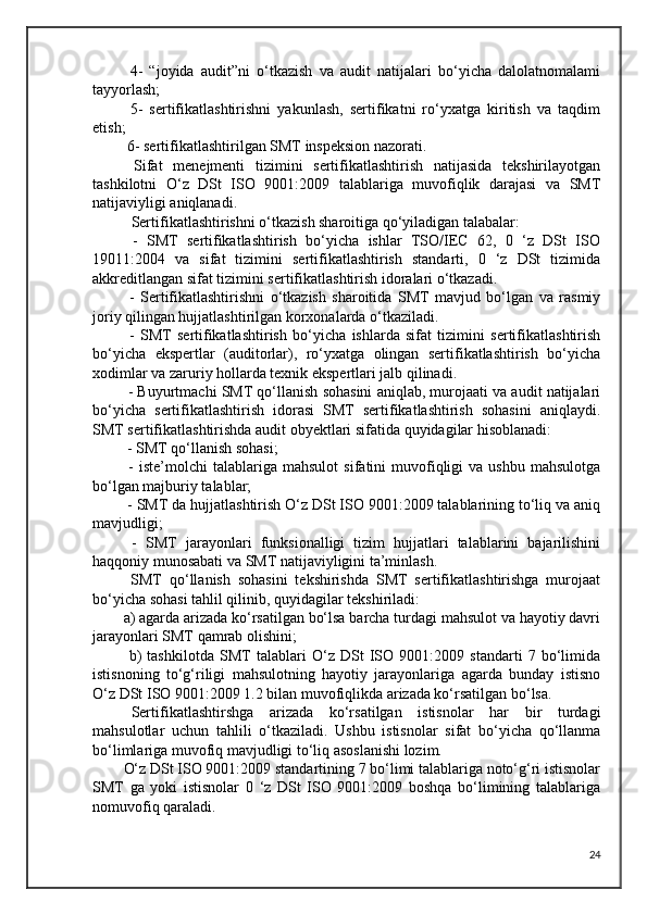   4-   “joyida   audit”ni   o‘tkazish   va   audit   natijalari   bo‘yicha   dalolatnomalami
tayyorlash;
  5-   sertifikatlashtirishni   yakunlash,   sertifikatni   ro‘yxatga   kiritish   va   taqdim
etish;
 6- sertifikatlashtirilgan SMT inspeksion nazorati.
  Sifat   menejmenti   tizimini   sertifikatlashtirish   natijasida   tekshirilayotgan
tashkilotni   O‘z   DSt   ISO   9001:2009   talablariga   muvofiqlik   darajasi   va   SMT
natijaviyligi aniqlanadi.
Sertifikatlashtirishni o‘tkazish sharoitiga qo‘yiladigan talabalar:
  -   SMT   sertifikatlashtirish   bo‘yicha   ishlar   TSO/IEC   62,   0   ‘z   DSt   ISO
19011:2004   va   sifat   tizimini   sertifikatlashtirish   standarti,   0   ‘z   DSt   tizimida
akkreditlangan sifat tizimini sertifikatlashtirish idoralari o‘tkazadi.
  -   Sertifikatlashtirishni   o‘tkazish   sharoitida   SMT   mavjud   bo‘lgan   va   rasmiy
joriy qilingan hujjatlashtirilgan korxonalarda o‘tkaziladi.
  -   SMT   sertifikatlashtirish   bo‘yicha   ishlarda   sifat   tizimini   sertifikatlashtirish
bo‘yicha   ekspertlar   (auditorlar),   ro‘yxatga   olingan   sertifikatlashtirish   bo‘yicha
xodimlar va zaruriy hollarda texnik ekspertlari jalb qilinadi.
 - Buyurtmachi SMT qo‘llanish sohasini aniqlab, murojaati va audit natijalari
bo‘yicha   sertifikatlashtirish   idorasi   SMT   sertifikatlashtirish   sohasini   aniqlaydi.
SMT sertifikatlashtirishda audit obyektlari sifatida quyidagilar hisoblanadi:
 - SMT qo‘llanish sohasi;
  -  iste’molchi  talablariga  mahsulot   sifatini   muvofiqligi   va  ushbu  mahsulotga
bo‘lgan majburiy talablar;
 - SMT da hujjatlashtirish O‘z DSt ISO 9001:2009 talablarining to‘liq va aniq
mavjudligi;
  -   SMT   jarayonlari   funksionalligi   tizim   hujjatlari   talablarini   bajarilishini
haqqoniy munosabati va SMT natijaviyligini ta’minlash.
  SMT   qo‘llanish   sohasini   tekshirishda   SMT   sertifikatlashtirishga   murojaat
bo‘yicha sohasi tahlil qilinib, quyidagilar tekshiriladi:
a) agarda arizada ko‘rsatilgan bo‘lsa barcha turdagi mahsulot va hayotiy davri
jarayonlari SMT qamrab olishini;
  b)   tashkilotda   SMT   talablari   O‘z   DSt   ISO   9001:2009   standarti   7   bo‘limida
istisnoning   to‘g‘riligi   mahsulotning   hayotiy   jarayonlariga   agarda   bunday   istisno
O‘z DSt ISO 9001:2009 1.2 bilan muvofiqlikda arizada ko‘rsatilgan bo‘lsa.
Sertifikatlashtirshga   arizada   ko‘rsatilgan   istisnolar   har   bir   turdagi
mahsulotlar   uchun   tahlili   o‘tkaziladi.   Ushbu   istisnolar   sifat   bo‘yicha   qo‘llanma
bo‘limlariga muvofiq mavjudligi to‘liq asoslanishi lozim.
O‘z DSt ISO 9001:2009 standartining 7 bo‘limi talablariga noto‘g‘ri istisnolar
SMT   ga   yoki   istisnolar   0   ‘z   DSt   ISO   9001:2009   boshqa   bo‘limining   talablariga
nomuvofiq qaraladi.
24 