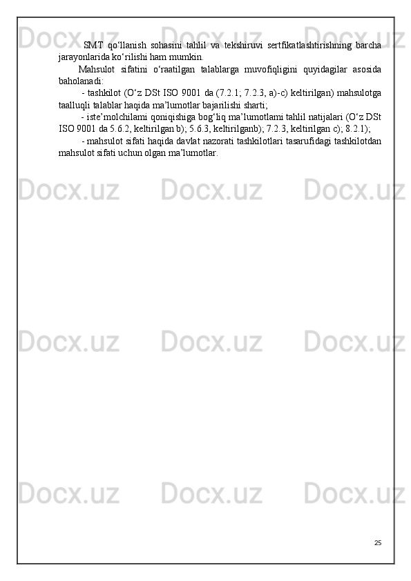 SMT   qo‘llanish   sohasini   tahlil   va   tekshiruvi   sertfikatlashtirishning   barcha
jarayonlarida ko‘rilishi ham mumkin.
Mahsulot   sifatini   o‘raatilgan   talablarga   muvofiqligini   quyidagilar   asosida
baholanadi:
  - tashkilot (O‘z DSt ISO 9001 da (7.2.1; 7.2.3, a)-c) keltirilgan) mahsulotga
taalluqli talablar haqida ma’lumotlar bajarilishi sharti;
 - iste’molchilami qoniqishiga bog‘liq ma’lumotlami tahlil natijalari (O‘z DSt
ISO 9001 da 5.6.2, keltirilgan b); 5.6.3, keltirilganb); 7.2.3, keltirilgan c); 8.2.1);
 - mahsulot sifati haqida davlat nazorati tashkilotlari tasarufidagi tashkilotdan
mahsulot sifati uchun olgan ma’lumotlar.
25