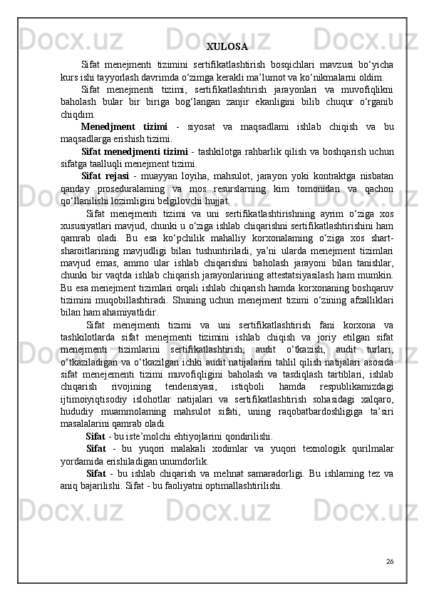 XULOSA
Sifat   menejmenti   tizimini   sertifikatlashtirish   bosqichlari   mavzusi   bo‘yicha
kurs ishi tayyorlash davrimda o‘zimga kerakli ma’lumot va ko‘nikmalarni oldim.
Sifat   menejmenti   tizimi,   sertifikatlashtirish   jarayonlari   va   muvofiqlikni
baholash   bular   bir   biriga   bog‘langan   zanjir   ekanligini   bilib   chuqur   o‘rganib
chiqdim.
Menedjment   tizimi   -   siyosat   va   maqsadlami   ishlab   chiqish   va   bu
maqsadlarga erishish tizimi.
Sifat menedjmenti tizimi   - tashkilotga rahbarlik qilish va boshqarish uchun
sifatga taalluqli menejment tizimi.
Sifat   rejasi   -   muayyan   loyiha,   mahsulot,   jarayon   yoki   kontraktga   nisbatan
qanday   proseduralaming   va   mos   resurslarning   kim   tomonidan   va   qachon
qo‘llanilishi lozimligini belgilovchi hujjat.
Sifat   menejmenti   tizimi   va   uni   sertifikatlashtirishning   ayrim   o‘ziga   xos
xususiyatlari mavjud, chunki u o‘ziga ishlab chiqarishni sertifikatlashtirishini ham
qamrab   oladi.   Bu   esa   ko‘pchilik   mahalliy   korxonalaming   o‘ziga   xos   shart-
sharoitlarining   mavjudligi   bilan   tushuntiriladi,   ya’ni   ularda   menejment   tizimlari
mavjud   emas,   ammo   ular   ishlab   chiqarishni   baholash   jarayoni   bilan   tanishlar,
chunki bir vaqtda ishlab chiqarish jarayonlarining attestatsiyasilash  ham  mumkin.
Bu esa menejment tizimlari orqali ishlab chiqarish hamda korxonaning boshqaruv
tizimini   muqobillashtiradi.   Shuning   uchun   menejment   tizimi   o‘zining   afzalliklari
bilan ham ahamiyatlidir.
Sifat   menejmenti   tizimi   va   uni   sertifikatlashtirish   fani   korxona   va
tashkilotlarda   sifat   menejmenti   tizimini   ishlab   chiqish   va   joriy   etilgan   sifat
menejmenti   tizimlarini   sertifikatlashtirish,   audit   o‘tkazish,   audit   turlari,
o‘tkaziladigan va o‘tkazilgan ichki  audit natijalarini tahlil  qilish natijalari  asosida
sifat   menejementi   tizimi   muvofiqligini   baholash   va   tasdiqlash   tartiblari,   ishlab
chiqarish   rivojining   tendensiyasi,   istiqboli   hamda   respublikamizdagi
ijtimoiyiqtisodiy   islohotlar   natijalari   va   sertifikatlashtirish   sohasidagi   xalqaro,
hududiy   muammolaming   mahsulot   sifati,   uning   raqobatbardoshligiga   ta’siri
masalalarini qamrab oladi.
          Sifat  - bu iste’molchi ehtiyojlarini qondirilishi.
Sifat   -   bu   yuqori   malakali   xodimlar   va   yuqori   texnologik   qurilmalar
yordamida erishiladigan unumdorlik.
Sifat   -   bu   ishlab   chiqarish   va   mehnat   samaradorligi.   Bu   ishlaming   tez   va
aniq bajarilishi. Sifat - bu faoliyatni optimallashtirilishi. 
26 