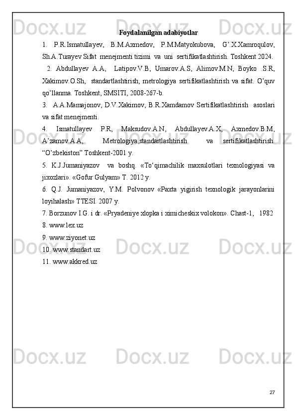 Fоydalanilgan adabiyotlar
1.   P.R.Ismatullayev,   B.M.Axmedov,   P.M.Matyokubova,   G’.X.Xamroqulov,
Sh.A.Turayev Sifat  menejmenti tizimi  va  uni  sertifikatlashtirish. Toshkent 2024.
  2.   Abdullayev   A.A,     Latipov.V.B,   Umarov.A.S,   Alimov.M.N,   Boyko   .S.R,
Xakimov.O.Sh,     standartlashtirish,   metrologiya   sertifikatlashtirish   va   sifat.   O’quv
qo’llanma. Toshkent, SMSITI, 2008-267-b.
3.     A.A.Mamajonov,   D.V.Xakimov,   B.R.Xamdamov   Sertifikatlashtirish     asoslari
va sifat menejmenti.
4.   Ismatullayev   P.R,   Maksudov.A.N,   Abdullayev.A.X,   Axmedov.B.M,
A’zamov.A.A,     Metrologiya,standartlashtirish     va   sertifikatlashtirish.
“O’zbekiston” Toshkent-2001 y.
5.   K.J.Jumaniyazov     va   boshq.   «Tо‘qimachilik   maxsulotlari   texnologiyasi   va
jixozlari». «Gofur Gulyam» T. 2012 y.
6.   Q.J.   Jumaniyazov,   Y.M.   Polvonov   «Paxta   yigirish   texnologik   jarayonlarini
loyihalash» TTESI.  2007 y.
7. Borzunov I.G. i dr. «Pryadeniye xlopka i ximicheskix volokon». Chast-1,   1982 
8. www.lex.uz
9. www.ziyonet.uz
10. www.standart.uz
11. www.akkred.uz
27