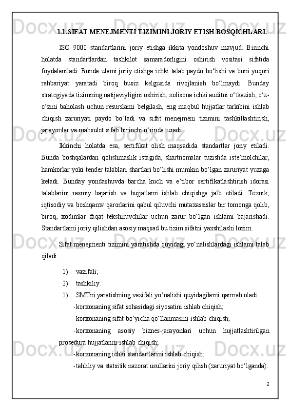 1.1.SIFAT MENEJMENTI TIZIMINI JORIY ETISH BOSQICHLARI.
ISO   9000   standartlarini   joriy   etishga   ikkita   yondoshuv   mavjud.   Birinchi
holatda   standartlardan   tashkilot   samaradorligini   oshirish   vositasi   sifatida
foydalaniladi. Bunda ulami joriy etishga ichki talab paydo bo‘lishi va buni yuqori
rahbariyat   yaratadi   biroq   busiz   kelgusida   rivojlanish   bo‘lmaydi.   Bunday
strategiyada tizimning natijaviyligini oshirish, xolisona ichki auditni o‘tkazish, o‘z-
o‘zini   baholash   uchun   resurslami   belgilash,   eng   maqbul   hujjatlar   tarkibini   ishlab
chiqish   zaruriyati   paydo   bo‘ladi   va   sifat   menejmeni   tizimini   tashkillashtirish,
jarayonlar va mahsulot sifati birinchi o‘rinda turadi. 
Ikkinchi   holatda   esa,   sertifikat   olish   maqsadida   standartlar   joriy   etiladi.
Bunda   boshqalardan   qolishmaslik   istagida,   shartnomalar   tuzishda   iste’molchilar,
hamkorlar yoki tender talablari shartlari bo‘lishi mumkin bo‘lgan zaruriyat yuzaga
keladi.   Bunday   yondashuvda   barcha   kuch   va   e’tibor   sertifikatlashtirish   idorasi
talablarini   rasmiy   bajarish   va   hujjatlami   ishlab   chiqishga   jalb   etiladi.   Texnik,
iqtisodiy va boshqamv qarorlarini qabul qiluvchi mutaxassislar bir tomonga qolib,
biroq,   xodimlar   faqat   tekshiruvchilar   uchun   zarur   bo‘lgan   ishlami   bajarishadi.
Standartlami joriy qilishdan asosiy maqsad bu tizim sifatni yaxshilashi lozim. 
Sifat menejmenti tizimini yaratishda quyidagi yo‘nalishlardagi ishlami talab
qiladi: 
1) vazifali; 
2) tashkiliy. 
1) SMTni yaratishning vazifali yo‘nalishi quyidagilarni qamrab oladi:
- korxonaning sifat sohasidagi siyosatini ishlab chiqish;
- korxonaning sifat bo‘yicha qo‘llanmasini ishlab chiqish;
- korxonaning   asosiy   biznes-jarayonlari   uchun   hujjatlashtirilgan
prosedura hujjatlarini ishlab chiqish; 
- korxonaning ichki standartlarini ishlab chiqish;
- tahliliy va statsitik nazorat usullarini joriy qilish (zaruriyat bo‘lganda).
2