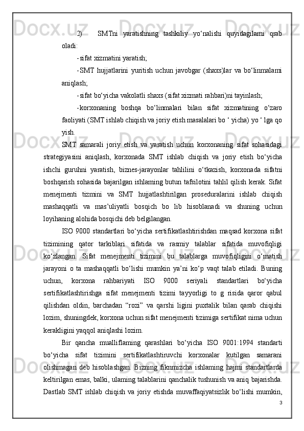 2) SMTni   yaratishning   tashkiliy   yo‘nalishi   quyidagilami   qrab
oladi:
- sifat xizmatini yaratish; 
- SMT   hujjatlarini   yuritish   uchun   javobgar   (shaxs)lar   va   bo‘linmalami
aniqlash;
- sifat bo‘yicha vakolatli shaxs (sifat xizmati rahbari)ni tayinlash; 
- korxonaning   boshqa   bo‘linmalari   bilan   sifat   xizmatining   o‘zaro
faoliyati (SMT ishlab chiqish va joriy etish masalalari bo ‘ yicha) yo ‘ lga qo
yish.
SMT   samarali   joriy   etish   va   yaratish   uchun   korxonaning   sifat   sohasidagi
strategiyasini   aniqlash,   korxonada   SMT   ishlab   chiqish   va   joriy   etish   bo‘yicha
ishchi   guruhni   yaratish,   biznes-jarayonlar   tahlilini   o‘tkazish,   korxonada   sifatni
boshqarish sohasida bajarilgan ishlaming butun tafsilotini tahlil qilish kerak. Sifat
menejmenti   tizmini   va   SMT   hujjatlashtirilgan   proseduralarini   ishlab   chiqish
mashaqqatli   va   mas’uliyatli   bosqich   bo   lib   hisoblanadi   va   shuning   uchun
loyihaning alohida bosqichi deb belgilangan.
ISO   9000   standartlari   bo‘yicha   sertifikatlashtirishdan   maqsad   korxona   sifat
tizimining   qator   tarkiblari   sifatida   va   rasmiy   talablar   sifatida   muvofiqligi
ko‘zlangan.   Sifat   menejmenti   tizimini   bu   talablarga   muvofiqligini   o‘matish
jarayoni   о   ta   mashaqqatli   bo‘lishi   mumkin   ya’ni   ko‘p   vaqt   talab   etiladi.   Buning
uchun,   korxona   rahbariyati   ISO   9000   seriyali   standartlari   bo‘yicha
sertifikatlashtirishga   sifat   menejmenti   tizimi   tayyorligi   to   g   risida   qaror   qabul
qilishdan   oldin,   barchadan   “rozi”   va   qarshi   ligini   puxtalik   bilan   qarab   chiqishi
lozim, shuningdek, korxona uchun sifat menejmenti tizimiga sertifikat nima uchun
kerakligini yaqqol aniqlashi lozim.
Bir   qancha   mualliflaming   qarashlari   bo‘yicha   ISO   9001:1994   standarti
bo‘yicha   sifat   tizimini   sertifikatlashtiruvchi   korxonalar   kutilgan   samarani
olishmagan   deb   hisoblashgan.   Bizning   fiknmizcha   ishlaming   hajmi   standartlarda
keltirilgan emas, balki, ulaming talablarini qanchalik tushunish va aniq bajarishda.
Dastlab   SMT  ishlab   chiqish  va   joriy  etishda   muvaffaqiyatsizlik  bo‘lishi  mumkin,
3 