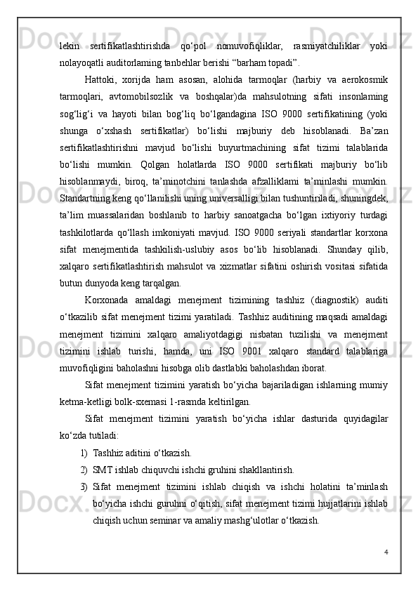lekin   sertifikatlashtirishda   qo‘pol   nomuvofiqliklar,   rasmiyatchiliklar   yoki
nolayoqatli auditorlaming tanbehlar berishi “barham topadi”.
Hattoki,   xorijda   ham   asosan,   alohida   tarmoqlar   (harbiy   va   aerokosmik
tarmoqlari,   avtomobilsozlik   va   boshqalar)da   mahsulotning   sifati   insonlaming
sog‘lig‘i   va   hayoti   bilan   bog‘liq   bo‘lgandagina   ISO   9000   sertifikatining   (yoki
shunga   o‘xshash   sertifikatlar)   bo‘lishi   majburiy   deb   hisoblanadi.   Ba’zan
sertifikatlashtirishni   mavjud   bo‘lishi   buyurtmachining   sifat   tizimi   talablarida
bo‘lishi   mumkin.   Qolgan   holatlarda   ISO   9000   sertifikati   majburiy   bo‘lib
hisoblanmaydi,   biroq,   ta’minotchini   tanlashda   afzalliklami   ta’minlashi   mumkin.
Standartning keng qo‘llanilishi uning universalligi bilan tushuntiriladi, shuningdek,
ta’lim   muassalaridan   boshlanib   to   harbiy   sanoatgacha   bo‘lgan   ixtiyoriy   turdagi
tashkilotlarda   qo‘llash   imkoniyati   mavjud.   ISO   9000   seriyali   standartlar   korxona
sifat   menejmentida   tashkilish-uslubiy   asos   bo‘lib   hisoblanadi.   Shunday   qilib,
xalqaro  sertifikatlashtirish   mahsulot  va  xizmatlar  sifatini   oshirish  vositasi  sifatida
butun dunyoda keng tarqalgan. 
Korxonada   amaldagi   menejment   tizimining   tashhiz   (diagnostik)   auditi
o‘tkazilib  sifat  menejment  tizimi  yaratiladi.  Tashhiz  auditining  maqsadi   amaldagi
menejment   tizimini   xalqaro   amaliyotdagigi   nisbatan   tuzilishi   va   menejment
tizimini   ishlab   turishi,   hamda,   uni   ISO   9001   xalqaro   standard   talablariga
muvofiqligini baholashni hisobga olib dastlabki baholashdan iborat.
Sifat   menejment   tizimini   yaratish   bo‘yicha   bajariladigan   ishlarning   mumiy
ketma-ketligi bolk-sxemasi 1-rasmda keltirilgan.
Sifat   menejment   tizimini   yaratish   bo‘yicha   ishlar   dasturida   quyidagilar
ko‘zda tutiladi: 
1) Tashhiz aditini o‘tkazish. 
2) SMT ishlab chiquvchi ishchi gruhini shakllantirish. 
3) Sifat   menejment   tizimini   ishlab   chiqish   va   ishchi   holatini   ta’minlash
bo‘yicha ishchi guruhni o‘qitish, sifat menejment tizimi hujjatlarini ishlab
chiqish uchun seminar va amaliy mashg‘ulotlar o‘tkazish. 
4 