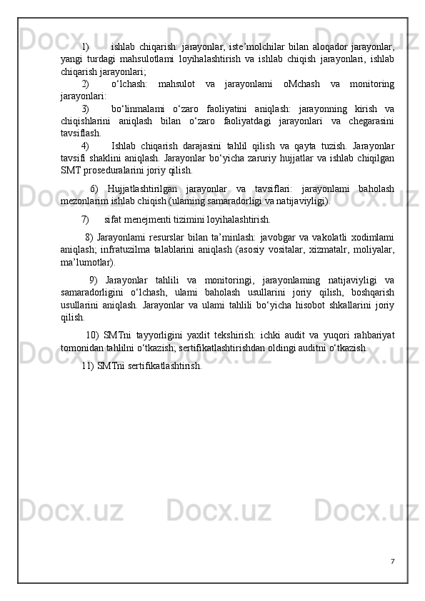 1) ishlab   chiqarish:   jarayonlar,   iste’molchilar   bilan   aloqador   jarayonlar,
yangi   turdagi   mahsulotlami   loyihalashtirish   va   ishlab   chiqish   jarayonlari,   ishlab
chiqarish jarayonlari;  
2) o‘lchash:   mahsulot   va   jarayonlami   oMchash   va   monitoring
jarayonlari:
3) bo‘linmalami   o‘zaro   faoliyatini   aniqlash:   jarayonning   kirish   va
chiqishlarini   aniqlash   bilan   o‘zaro   faoliyatdagi   jarayonlari   va   chegarasini
tavsiflash.
4) Ishlab   chiqarish   darajasini   tahlil   qilish   va   qayta   tuzish.   Jarayonlar
tavsifi   shaklini   aniqlash.   Jarayonlar   bo‘yicha   zaruriy   hujjatlar   va   ishlab   chiqilgan
SMT proseduralarini joriy qilish.
  6)   Hujjatlashtirilgan   jarayonlar   va   tavsiflari:   jarayonlami   baholash
mezonlarim ishlab chiqish (ulaming samaradorligi va natijaviyligi).
7)      sifat menejmenti tizimini loyihalashtirish.
  8)   Jarayonlami   resurslar   bilan   ta’minlash:   javobgar   va   vakolatli   xodimlami
aniqlash;   infratuzilma   talablarini   aniqlash   (asosiy   vositalar,   xizmatalr,   moliyalar,
ma’lumotlar).
  9)   Jarayonlar   tahlili   va   monitoringi,   jarayonlaming   natijaviyligi   va
samaradorligini   o‘lchash,   ulami   baholash   usullarini   joriy   qilish,   boshqarish
usullarini   aniqlash.   Jarayonlar   va   ulami   tahlili   bo‘yicha   hisobot   shkallarini   joriy
qilish.
  10)   SMTni   tayyorligini   yaxlit   tekshirish:   ichki   audit   va   yuqori   rahbariyat
tomonidan tahlilni o‘tkazish; sertifikatlashtirishdan oldingi auditni o‘tkazish. 
11) SMTni sertifikatlashtirish.
7 