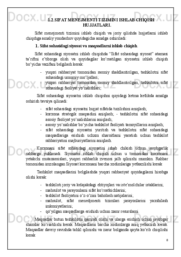 1.2.SIFAT MENEJMENTI TIZIMINI ISHLAB CHIQISH
HUJJATLARI.
Sifat   menejmenti   tizimini   ishlab   chiqish   va   joriy   qilishda   hujjatlami   ishlab
chiqshga amaliy yondashuv quyidagicha amalga oshiriladi: 
  1. Sifat sohasidagi siyosat va maqsadlarni ishlab chiqish .
Sifat sohasidagi siyosatni  ishlab chiqishda “Sifat sohasidagi  siyosat” atamasi
ta’rifmi   e’tiborga   olish   va   quyidagilar   ko‘rsatilgan   siyosatni   ishlab   chiqish
bo‘yicha vazifani belgilash kerak: 
- yuqori   rahbariyat   tomonidan   rasmiy   shakllantirilgan,   tashkilotni   sifat
sohasidagi umumiy mo‘ljallari;
- yuqori   rahbariyat   tomonidan   rasmiy   shakllantirilgan,   tashkilotni   sifat
sohasidagi faoliyat yo‘nalishlari; 
Sifat   sohasidagi   siyosatni   ishlab   chiqishni   quyidagi   ketma   ketlikda   amalga
oshirish tavsiya qilinadi:
- sifat sohasidagi siyosatni hujjat sifatida tuzilishini aniqlash;
- korxona   strategik   maqsadini   aniqlash;   -   tashkilotni   sifat   sohasidagi
asosiy faoliyat yo‘nalishlarini aniqlash;
- asosiy yo‘nalishlar bo‘yicha tashkilot faoliyati tamoyillarini aniqlash; 
- sifat   sohasidagi   siyosatni   yuritish   va   tashkilotni   sifat   sohasidagi
maqsadlariga   erishish   uchxm   sharoitlami   yaratish   uchun   tashkilot
rahbariyatini majburiyatlarini aniqlash.
Korxonani   sifat   sohasidagi   siyosatini   ishab   chikish   uchun   javobgarlik
rahbarga   yuklanadi.   Siyosatni   ishlab   chiqish   uchun   u   tomonidan   korxonani
yetakchi   mutaxassislari,   yuqori   rahbarlik   zvenosi   jalb   qilinishi   mumkin.   Rahbar
tomonidan imzolangan Siyosat korxonani barcha xodimlariga yetkazilishi kerak
Tashkilot   maqsadlarini   belgilashda   yuqori   rahbariyat   quyidagilami   hisobga
olishi kerak:
- tashkiloti joriy va kelajakdagi ehtiyojlari va iste’molchilar istaklarini; 
- mahsulot va jarayonlami sifat ko‘rsatkichlarini; 
- tashkilot faoliyatini o‘z-o‘zini baholash natijalarini;
- mahsulot,   sifat   menedjmenti   tizimlari   jarayonlarini   yaxshilash
imkoniyatlarini;
- qo‘yilgan maqsadlarga erishish uchun zamr resurslami.
Maqsadlar butun tashkilotni qamrab olishi va ularga erishish uchun javobgar
shaxslar  ko‘rsatilishi  kerak. Maqsadlarni  barcha xodimlarga aniq yetkazish kerak.
Maqsadlar davriy ravishda tahlil qilinishi va zarur bolganda qayta ko‘rib chiqilishi
kerak
8 
