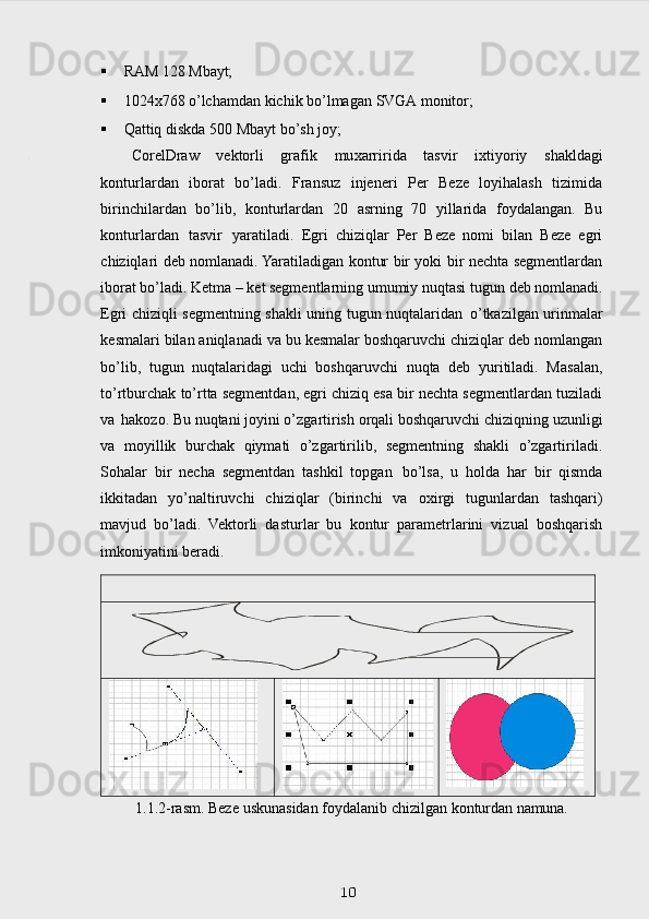  RAM   128   Mbayt;
 1024x768   o’lchamdan   kichik   bo’lmagan   SVGA   monitor;
 Qattiq   diskda   500   Mbayt   bo’sh   joy;
CorelDraw   vektorli   grafik   mu х arririda   tasvir   i х tiyoriy   shakldagi
konturlarda n   iborat   bo’ladi.   Fransuz   injeneri   Per   Beze   loyihalash   tizimida
birinchilardan   bo’lib,   konturlardan   20   asrning   70   yillarida   foydalangan.   Bu
konturlardan   tasvir   yaratiladi.   Egri   chiziqlar   Per   Beze   nomi   bilan   Beze   egri
chiziqlari deb nomlanadi. Yaratiladigan kontur bir yoki bir nechta segmentlardan
iborat bo’ladi. Ketma – ket segmentlarning umumiy nuqtasi tugun   deb nomlanadi.
Egri chiziqli segmentning shakli uning tugun nuqtalaridan   o’tkazilgan urinmalar
kesmalari bilan aniqlanadi va bu kesmalar boshqaruvchi chiziqlar deb nomlangan
bo’lib,   tugun   nuqtalaridagi   uchi   boshqaruvchi   nuqta   deb   yuritiladi.   Masalan,
to’rtburchak to’rtta segmentdan, egri chiziq esa bir nechta segmentlardan tuziladi
va   hakozo. Bu nuqtani joyini o’zgartirish orqali boshqaruvchi chiziqning uzunligi
va   moyillik   burchak   qiymati   o’zgartirilib,   segmentning   shakli   o’zgartiriladi.
Sohalar   bir   necha   segmentdan   tashkil   topgan   bo’lsa,   u   holda   har   bir   qismda
ikkitadan   yo’naltiruvchi   chiziqlar   (birinchi   va   o х irgi   tugunlardan   tashqari)
mavjud   bo’ladi.   Vektorli   dasturlar   bu   kontur   parametrlarini   vizual   boshqarish
imkoniyatini beradi.
1.1.2-rasm.  Beze   uskunasidan   foydalanib   chizilgan   konturdan   namuna.
 
10. 