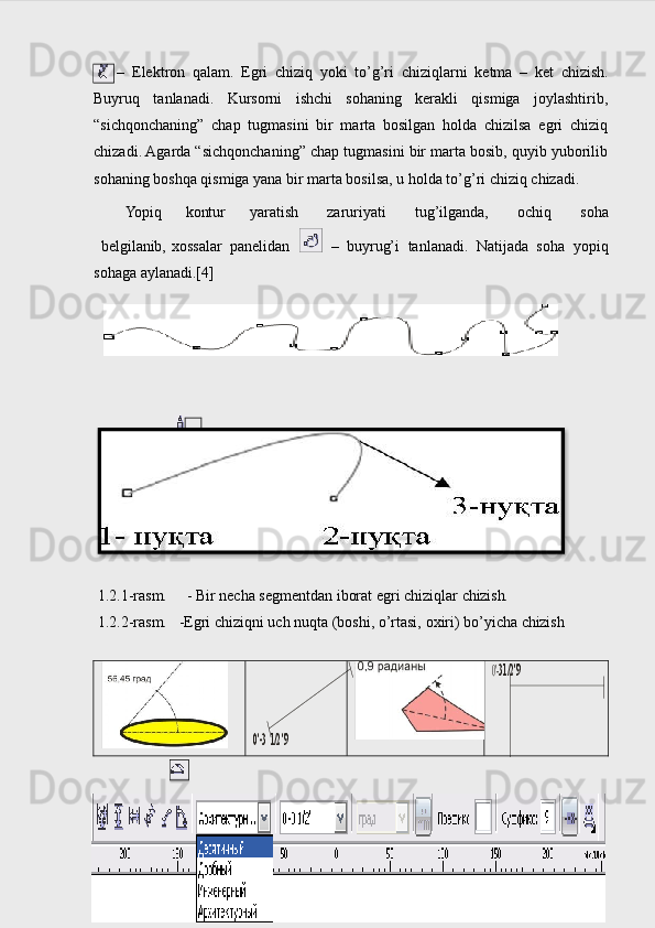 –   Elektron   qalam.   Egri   chiziq   yoki   to’g’ri   chiziqlarni   ketma   –   ket   chizish.
Buyruq   tanlanadi.   Kursorni   ishchi   sohaning   kerakli   qismiga   joylashtirib,
“sichqonchaning”   chap   tugmasini   bir   marta   bosilgan   holda   chizilsa   egri   chiziq
chizadi. Agarda “sichqonchaning” chap tugmasini bir marta bosib, quyib yuborilib
sohaning boshqa qismiga yana bir marta bosilsa, u holda to’g’ri chiziq chizadi.
Yopiq   kontur   yaratish   zaruriyati   tug’ilganda,   ochiq   soha
belgilanib, х ossalar   panelidan     –   buyrug’i   tanlanadi.   Natijada   soha   yopiq
sohaga aylanadi.[4]
 1.2.1-rasm.     - Bir   necha   segmentdan   iborat   egri   chiziqlar   chizish.
 1.2.2-rasm.   -Egri   chiziqni   uch   nuqta   (boshi,   o’rtasi,   o х iri)   bo’yicha   chizish
 
130'-3 	1/2"9	
0'-31/2"9  