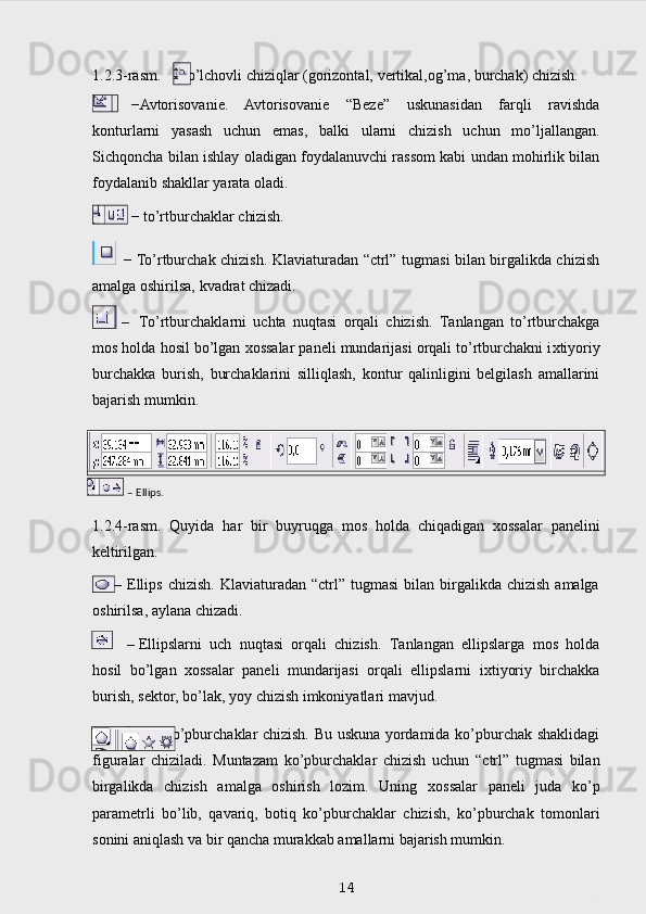 1.2.3-rasm.     - o’lchovli   chiziqlar   (gorizontal,   vertikal,og’ma,   burchak)   chizish.
  − Avtorisovanie.   Avtorisovanie   “Beze”   uskunasidan   farqli   ravishda
konturlarni   yasash   uchun   emas,   balki   ularni   chizish   uchun   mo’ljallangan.
Sichqoncha   bilan   ishlay oladigan foydalanuvchi rassom kabi undan mohirlik bilan
foydalanib shakllar yarata  oladi.
−   to’rtburchaklar   chizish.  
  − To’rtburchak chizish. Klaviaturadan “ctrl” tugmasi bilan birgalikda chizish
amalga oshirilsa, kvadrat chizadi.
– To’rtburchaklarni   uchta   nuqtasi   orqali   chizish.   Tanlangan   to’rtburchakga
mos holda hosil bo’lgan  х ossalar paneli mundarijasi orqali to’rtburchakni i х tiyoriy
burchakka   burish,   burchaklarini   silliqlash,   kontur   qalinligini   belgilash   amallarini
bajarish mumkin.
1.2.4-rasm.   Quyida   har   bir   buyruqga   mos   holda   chiqadigan   х ossalar   panelini
keltirilgan.
        –  Ellips   chizish.  Klaviaturadan  “ctrl”  tugmasi   bilan   birgalikda  chizish  amalga
oshirilsa, aylana chizadi.
– Ellipslarni   uch   nuqtasi   orqali   chizish.   Tanlangan   ellipslarga   mos   holda
hosil   bo’lgan   х ossalar   paneli   mundarijasi   orqali   ellipslarni   i х tiyoriy   birchakka
burish, sektor, bo’lak, yoy chizish imkoniyatlari mavjud.
                       – ko’pburchaklar chizish. Bu uskuna yordamida ko’pburchak shaklidagi
figuralar   chiziladi.   Muntazam   ko’pburchaklar   chizish   uchun   “ctrl”   tugmasi   bilan
birgalikda   chizish   amalga   oshirish   lozim.   Uning   х ossalar   paneli   juda   ko’p
parametrli   bo’lib,   qavariq,   botiq   ko’pburchaklar   chizish,   ko’pburchak   tomonlari
sonini aniqlash va bir qancha murakkab amallarni bajarish mumkin.
 
14
.–  Ellips. 